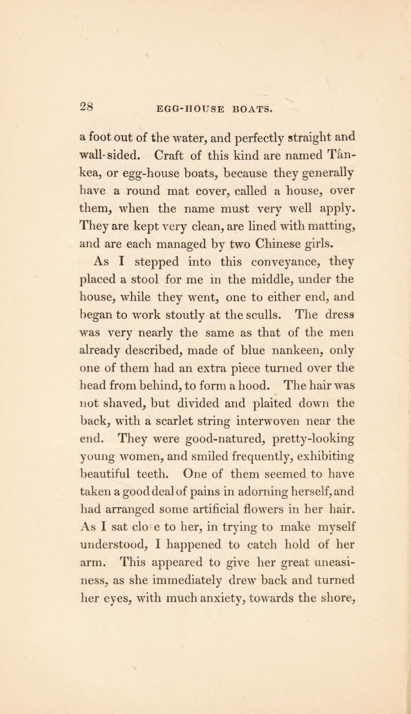 EGG-HOUSE BOATS. a foot out of the water, and perfectly straight and wall-sided. Craft of this kind are named Tan- kea, or egg-house boats, because they generally have a round mat cover, called a house, over them, when the name must very wrell apply. They are kept very clean, are lined with matting, and are each managed by two Chinese girls. As I stepped into this conveyance, they placed a stool for me in the middle, under the house, while they went, one to either end, and began to work stoutly at the sculls. The dress was very nearly the same as that of the men already described, made of blue nankeen, only one of them had an extra piece turned over the head from behind, to form a hood. The hair was not shaved, but divided and plaited down the back, with a scarlet string interwoven near the end. They were good-natured, pretty-looking young women, and smiled frequently, exhibiting beautiful teeth. One of them seemed to have taken a good deal of pains in adorning herself, and had arranged some artificial flowers in her hair. As I sat clo e to her, in trying to make myself understood, I happened to catch hold of her arm. This appeared to give her great uneasi- ness, as she immediately drew back and turned her eyes, with much anxiety, towards the shore.