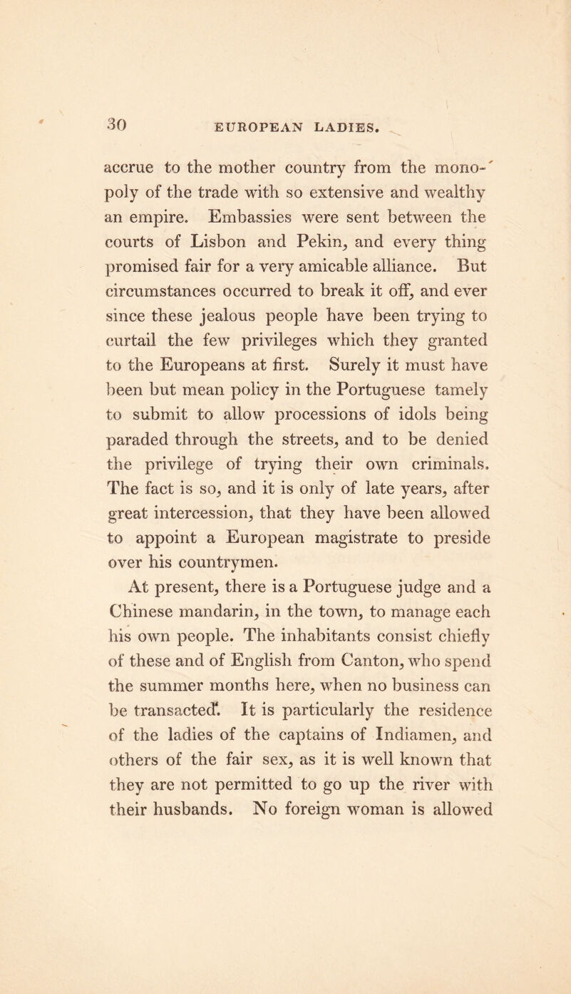 EUROPEAN LADIES. accrue to the mother country from the mono-' poly of the trade with so extensive and wealthy an empire. Embassies were sent between the courts of Lisbon and Pekin,, and every thing promised fair for a very amicable alliance. But circumstances occurred to break it off, and ever since these jealous people have been trying to curtail the few privileges which they granted to the Europeans at first. Surely it must have been but mean policy in the Portuguese tamely to submit to allow processions of idols being paraded through the streets^ and to be denied the privilege of trying their own criminals. The fact is so,, and it is only of late years,, after great intercession,, that they have been allowed to appoint a European magistrate to preside over his countrymen. At present^ there is a Portuguese judge and a Chinese mandarin^ in the town^ to manage each his own people. The inhabitants consist chiefly of these and of English from Canton,, who spend the summer months here, when no business can be transacted4. It is particularly the residence of the ladies of the captains of Indiamen^ and others of the fair sex, as it is well known that they are not permitted to go up the river with their husbands. No foreign woman is allowed