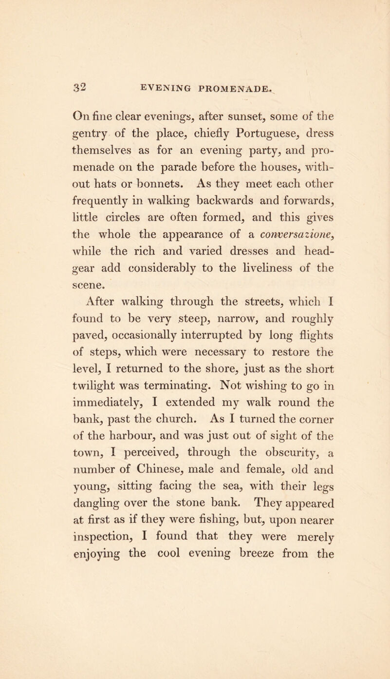 On fine clear evenings, after sunset, some of the gentry of the place, chiefly Portuguese, dress themselves as for an evening party, and pro- menade on the parade before the houses, with- out hats or bonnets. As they meet each other frequently in walking backwards and forwards, little circles are often formed, and this gives the whole the appearance of a conversazione, while the rich and varied dresses and head- gear add considerably to the liveliness of the scene. After walking through the streets, which I found to be very steep, narrow, and roughly paved, occasionally interrupted by long flights of steps, which were necessary to restore the level, I returned to the shore, just as the short twilight was terminating. Not wishing to go in immediately, I extended my walk round the bank, past the church. As I turned the corner of the harbour, and was just out of sight of the town, I perceived, through the obscurity, a number of Chinese, male and female, old and young, sitting facing the sea, with their legs dangling over the stone bank. They appeared at first as if they were fishing, but, upon nearer inspection, I found that they were merely enjoying the cool evening breeze from the