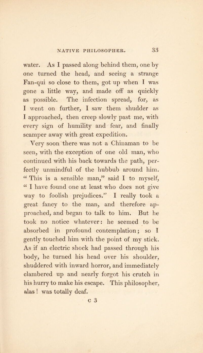 water. As I passed along behind them, one by one turned the head, and seeing a strange Fan-qui so close to them, got up when I was gone a little way, and made off as quickly as possible. The infection spread, for, as I went on further, I saw them shudder as I approached, then creep slowly past me, with every sign of humility and fear, and finally scamper away with great expedition. Very soon there was not a Chinaman to be seen, with the exception of one old man, who continued with his back towards the path, per- fectly unmindful of the hubbub around him. 66 This is a sensible man/5 said I to myself, u I have found one at least who does not give way to foolish prejudices.” I really took a great fancy to the man, and therefore ap- proached, and began to talk to him. But he took no notice whatever: he seemed to be absorbed in profound contemplation; so I gently touched him with the point of my stick. As if an electric shock had passed through his body, he turned his head over his shoulder, shuddered with inward horror, and immediately clambered up and nearly forgot his crutch in his hurry to make his escape. This philosopher, alas 1 was totally deaf. c 3