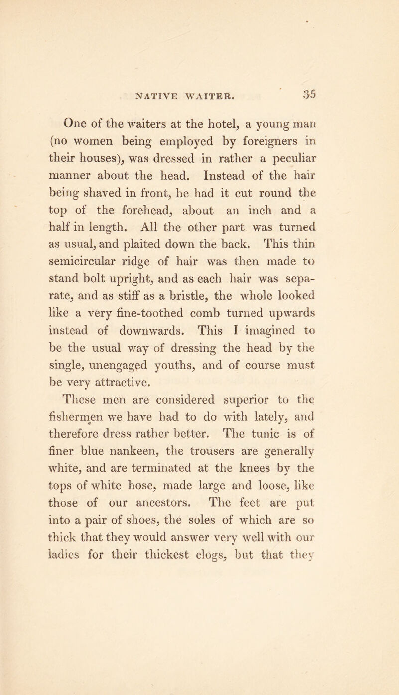 One of the waiters at the hotel, a young man (no women being employed by foreigners in their houses), was dressed in rather a peculiar manner about the head. Instead of the hair being shaved in front, he had it cut round the top of the forehead, about an inch and a half in length. All the other part was turned as usual, and plaited down the back. This thin semicircular ridge of hair was then made to stand bolt upright, and as each hair was sepa- rate, and as stiff as a bristle, the whole looked like a very fine-toothed comb turned upwards instead of downwards. This I imagined to be the usual way of dressing the head by the single, unengaged youths, and of course must be very attractive. These men are considered superior to the fishermen we have had to do with lately, and therefore dress rather better. The tunic is of finer blue nankeen, the trousers are generally white, and are terminated at the knees by the tops of white hose, made large and loose, like those of our ancestors. The feet are put into a pair of shoes, the soles of which are so thick that they would answer very well with our ladies for their thickest clogs, but that they