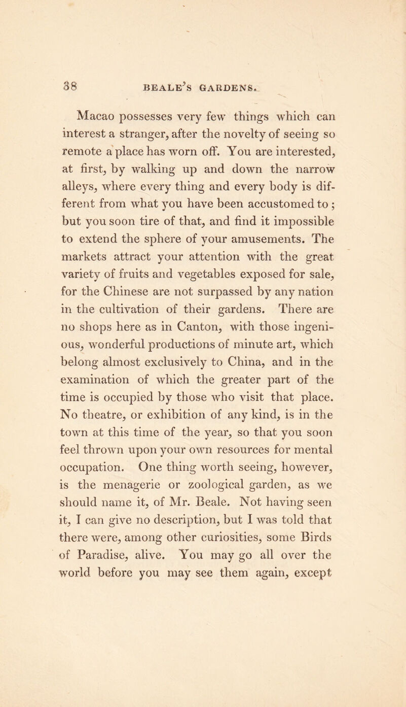 Macao possesses very few things which can interest a stranger, after the novelty of seeing so remote a place has worn off. You are interested, at first, by walking up and down the narrow alleys, where every thing and every body is dif- ferent from what you have been accustomed to ; but you soon tire of that, and find it impossible to extend the sphere of your amusements. The markets attract your attention with the great variety of fruits and vegetables exposed for sale, for the Chinese are not surpassed by any nation in the cultivation of their gardens. There are no shops here as in Canton, with those ingeni- ous, wonderful productions of minute art, which belong almost exclusively to China, and in the examination of which the greater part of the time is occupied by those who visit that place. No theatre, or exhibition of any kind, is in the town at this time of the year, so that you soon feel thrown upon your own resources for mental occupation. One thing worth seeing, however, is the menagerie or zoological garden, as we should name it, of Mr. Beale. Not having seen it, 1 can give no description, but I was told that there were, among other curiosities, some Birds of Paradise, alive. You may go all over the world before you may see them again, except