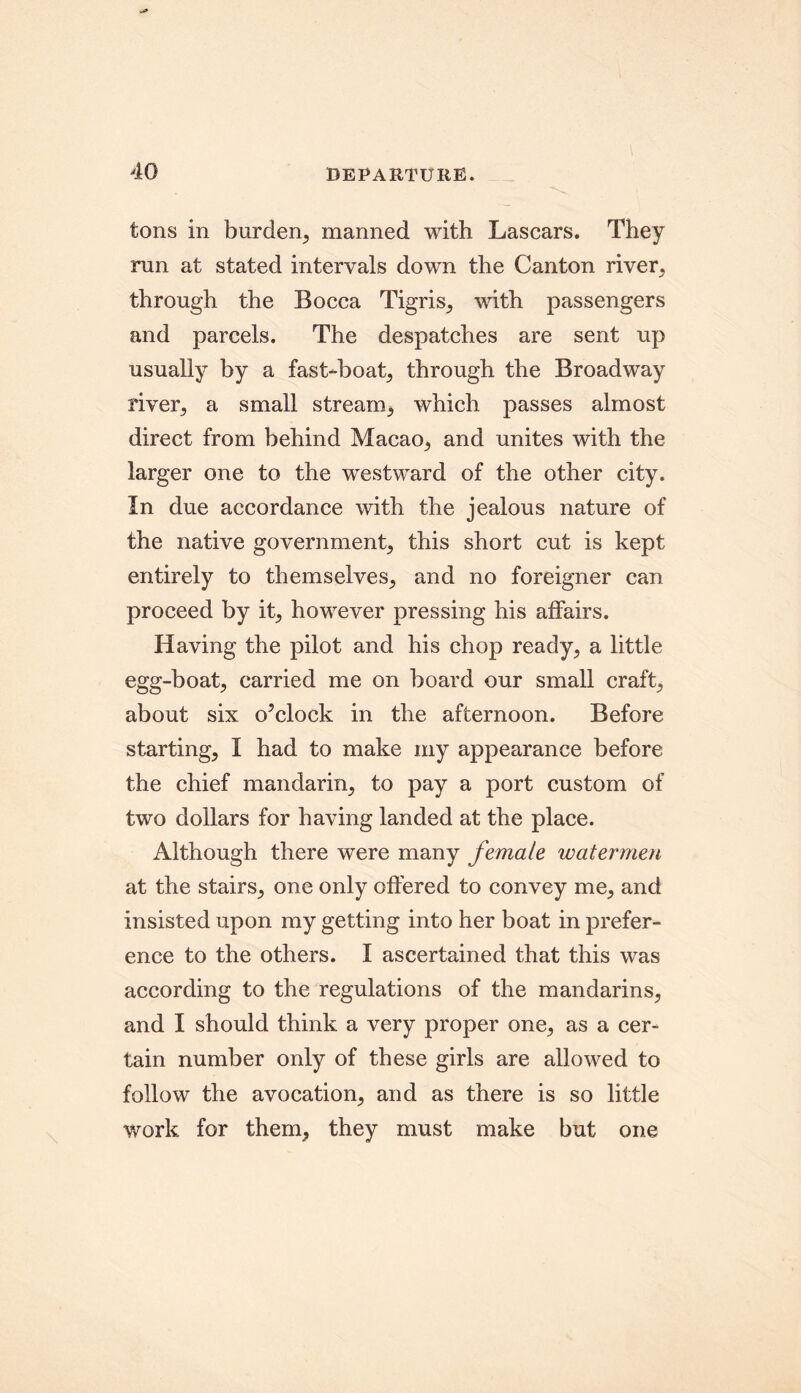 tons in burden, manned with Lascars. They run at stated intervals down the Canton river, through the Bocca Tigris, with passengers and parcels. The despatches are sent up usually by a fast-boat, through the Broadway river, a small stream, which passes almost direct from behind Macao, and unites with the larger one to the westward of the other city. In due accordance with the jealous nature of the native government, this short cut is kept entirely to themselves, and no foreigner can proceed by it, however pressing his affairs. Having the pilot and his chop ready, a little egg-boat, carried me on board our small craft, about six o’clock in the afternoon. Before starting, I had to make my appearance before the chief mandarin, to pay a port custom of two dollars for having landed at the place. Although there were many female watermen at the stairs, one only offered to convey me, and insisted upon my getting into her boat in prefer- ence to the others. I ascertained that this was according to the regulations of the mandarins, and I should think a very proper one, as a cer- tain number only of these girls are allowed to follow the avocation, and as there is so little work for them, they must make but one