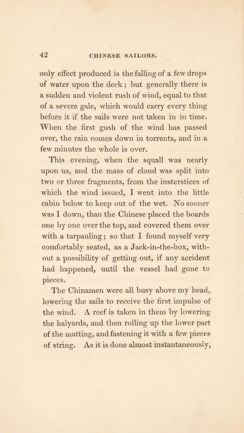 only effect produced is the falling of a few drops of water upon the deck; but generally there is a sudden and violent rush of wind;, equal to that of a severe gale, which would carry every thing before it if the sails wTere not taken in in time. When the first gush of the wind has passed over, the rain comes down in torrents, and in a few minutes the whole is over. This evening, when the squall was nearly upon us, and the mass of cloud was split into two or three fragments, from the insterstices of which the wind issued, I went into the little cabin below to keep out of the wet. No sooner was I down, than the Chinese placed the boards one by one over the top, and covered them over with a tarpauling; so that I found myself very comfortably seated, as a Jack-in-the-box, with- out a possibility of getting out, if any accident had happened, until the vessel had gone to pieces. The Chinamen were all busy above my head, lowering the sails to receive the first impulse of the wind. A reef is taken in them by lowering the halyards, and then rolling up the lower part of the matting, and fastening it with a few pieces of string. As it is done almost instantaneously.