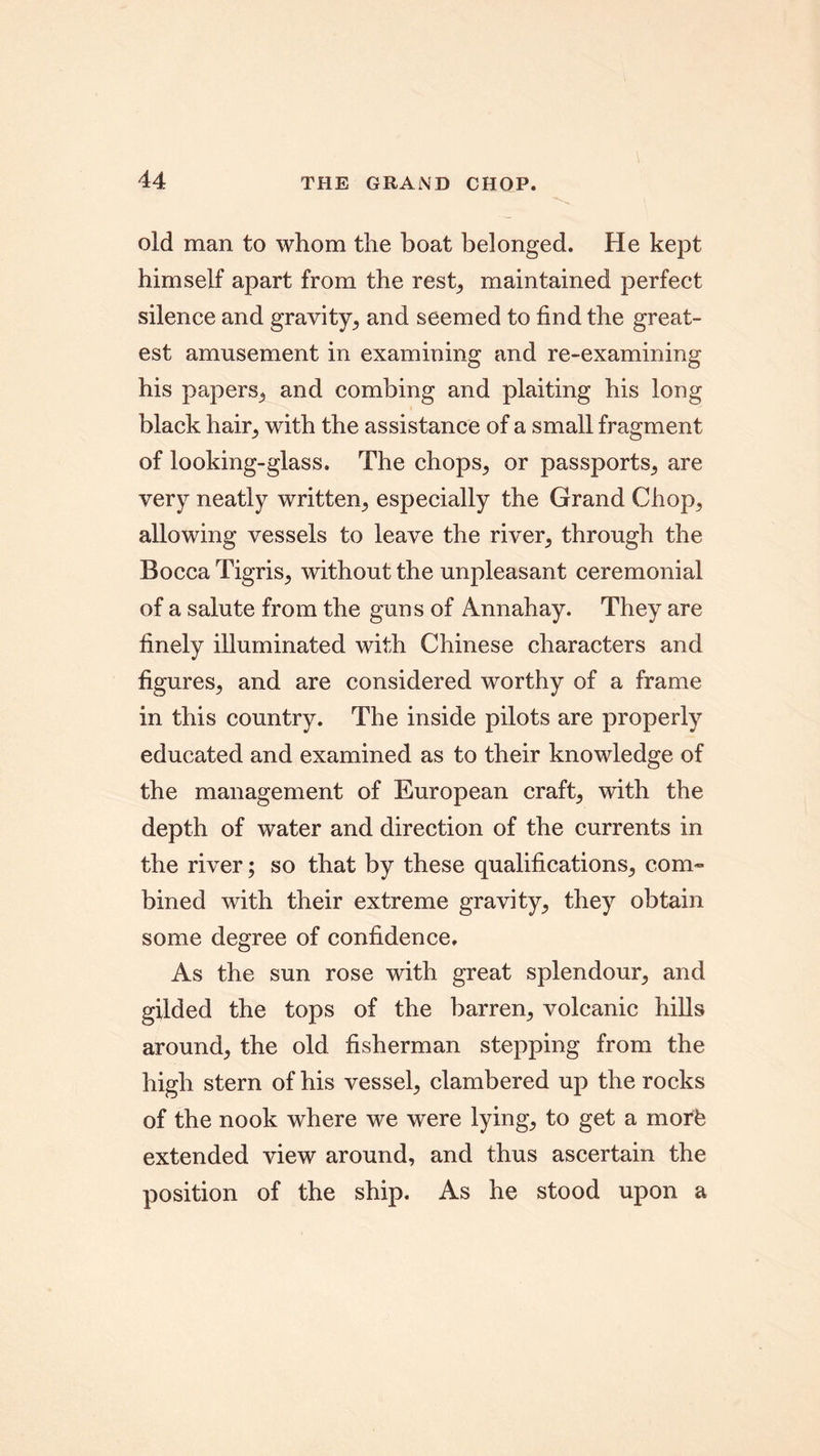 old man to whom the boat belonged. He kept himself apart from the rest, maintained perfect silence and gravity, and seemed to find the great- est amusement in examining and re-examining his papers, and combing and plaiting his long black hair, with the assistance of a small fragment of looking-glass. The chops, or passports, are very neatly written, especially the Grand Chop, allowing vessels to leave the river, through the Bocca Tigris, without the unpleasant ceremonial of a salute from the guns of Annahay. They are finely illuminated with Chinese characters and figures, and are considered worthy of a frame in this country. The inside pilots are properly educated and examined as to their knowledge of the management of European craft, with the depth of water and direction of the currents in the river; so that by these qualifications, com- bined with their extreme gravity, they obtain some degree of confidence. As the sun rose with great splendour, and gilded the tops of the barren, volcanic hills around, the old fisherman stepping from the high stern of his vessel, clambered up the rocks of the nook where we were lying, to get a morb extended view around, and thus ascertain the position of the ship. As he stood upon a