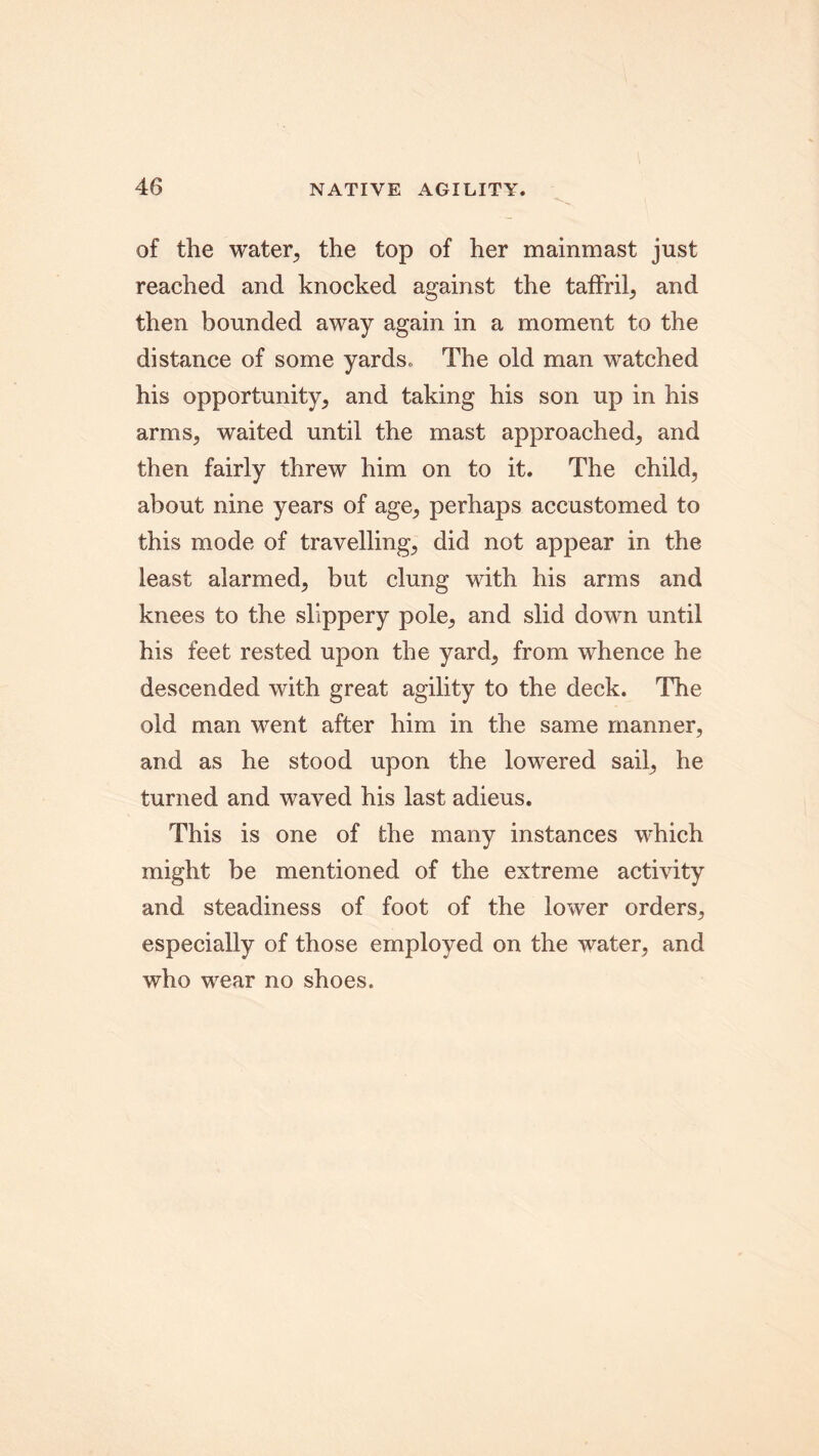 of the water, the top of her mainmast just reached and knocked against the taffril, and then bounded away again in a moment to the distance of some yards. The old man watched his opportunity, and taking his son up in his arms, waited until the mast approached, and then fairly threw him on to it. The child, about nine years of age, perhaps accustomed to this mode of travelling, did not appear in the least alarmed, but clung with his arms and knees to the slippery pole, and slid down until his feet rested upon the yard, from whence he descended with great agility to the deck. The old man went after him in the same manner, and as he stood upon the lowered sail, he turned and waved his last adieus. This is one of the many instances which might be mentioned of the extreme activity and steadiness of foot of the lower orders, especially of those employed on the water, and who wear no shoes.