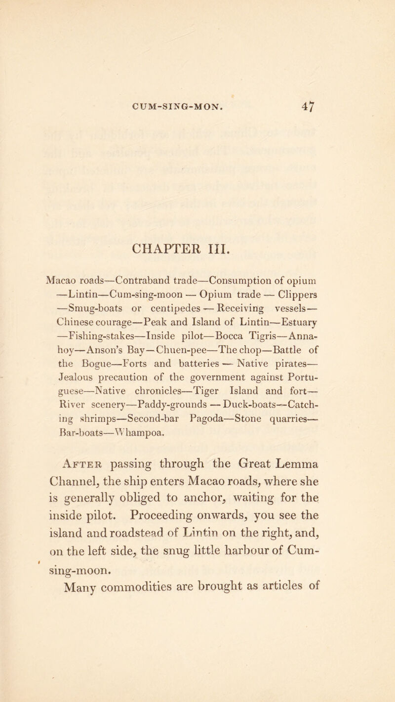 CHAPTER III. Macao roads—Contraband trade—Consumption of opium —Lintin—Cum-sing-moon — Opium trade — Clippers —Smug-boats or centipedes — Receiving vessels— Chinese courage—Peak and Island of Lintin—Estuary —Fishing-stakes—Inside pilot—Bocca Tigris—Anna- hoy—Anson’s Bay—Chuen-pee—The chop—Battle of the Bogue—Forts and batteries — Native pirates— Jealous precaution of the government against Portu- guese—Native chronicles—Tiger Island and fort— River scenery—Paddy-grounds — Duck-boats—Catch- ing shrimps—Second-bar Pagoda—Stone quarries— Bar-boats—Whampoa. After passing through the Great Lemma Channel, the ship enters Macao roads, where she is generally obliged to anchor, waiting for the inside pilot. Proceeding onwards, you see the island and roadstead of Lintin on the right, and, on the left side, the snug little harbour of Cum- sing-moon. Many commodities are brought as articles of