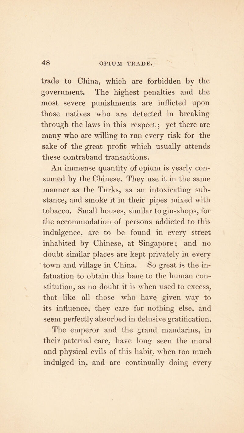 trade to China, which are forbidden by the government. The highest penalties and the most severe punishments are inflicted upon those natives who are detected in breaking through the laws in this respect; yet there are many who are willing to run every risk for the sake of the great profit which usually attends these contraband transactions. An immense quantity of opium is yearly con- sumed by the Chinese. They use it in the same manner as the Turks, as an intoxicating sub- stance, and smoke it in their pipes mixed with tobacco. Small houses, similar to gin-shops, for the accommodation of persons addicted to this indulgence, are to be found in every street inhabited by Chinese, at Singapore; and no doubt similar places are kept privately in every town and village in China. So great is the in- fatuation to obtain this bane to the human con- stitution, as no doubt it is when used to excess, that like all those who have given way to its influence, they care for nothing else, and seem perfectly absorbed in delusive gratification. The emperor and the grand mandarins, in their paternal care, have long seen the moral and physical evils of this habit, when too much indulged in, and are continually doing every