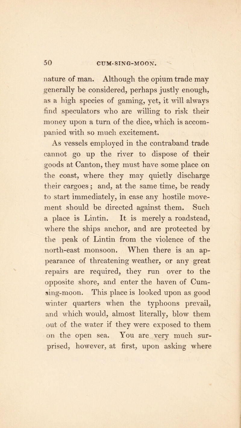 nature of man. Although the opium trade may generally be considered, perhaps justly enough, as a high species of gaming, yet, it will always hud speculators who are willing to risk their money upon a turn of the dice, which is accom- panied with so much excitement. As vessels employed in the contraband trade cannot go up the river to dispose of their goods at Canton, they must have some place on the coast, where they may quietly discharge their cargoes; and, at the same time, be ready to start immediately, in case any hostile move- ment should be directed against them. Such a place is Lin tin. It is merely a roadstead, where the ships anchor, and are protected by the peak of Lintin from the violence of the north-east monsoon. When there is an ap- pearance of threatening weather, or any great repairs are required, they run over to the opposite shore, and enter the haven of Cum- sing-moon. This place is looked upon as good winter quarters when the typhoons prevail, and which would, almost literally, blow them out of the water if they were exposed to them on the open sea. You are very much sur- prised, however, at first, upon asking where