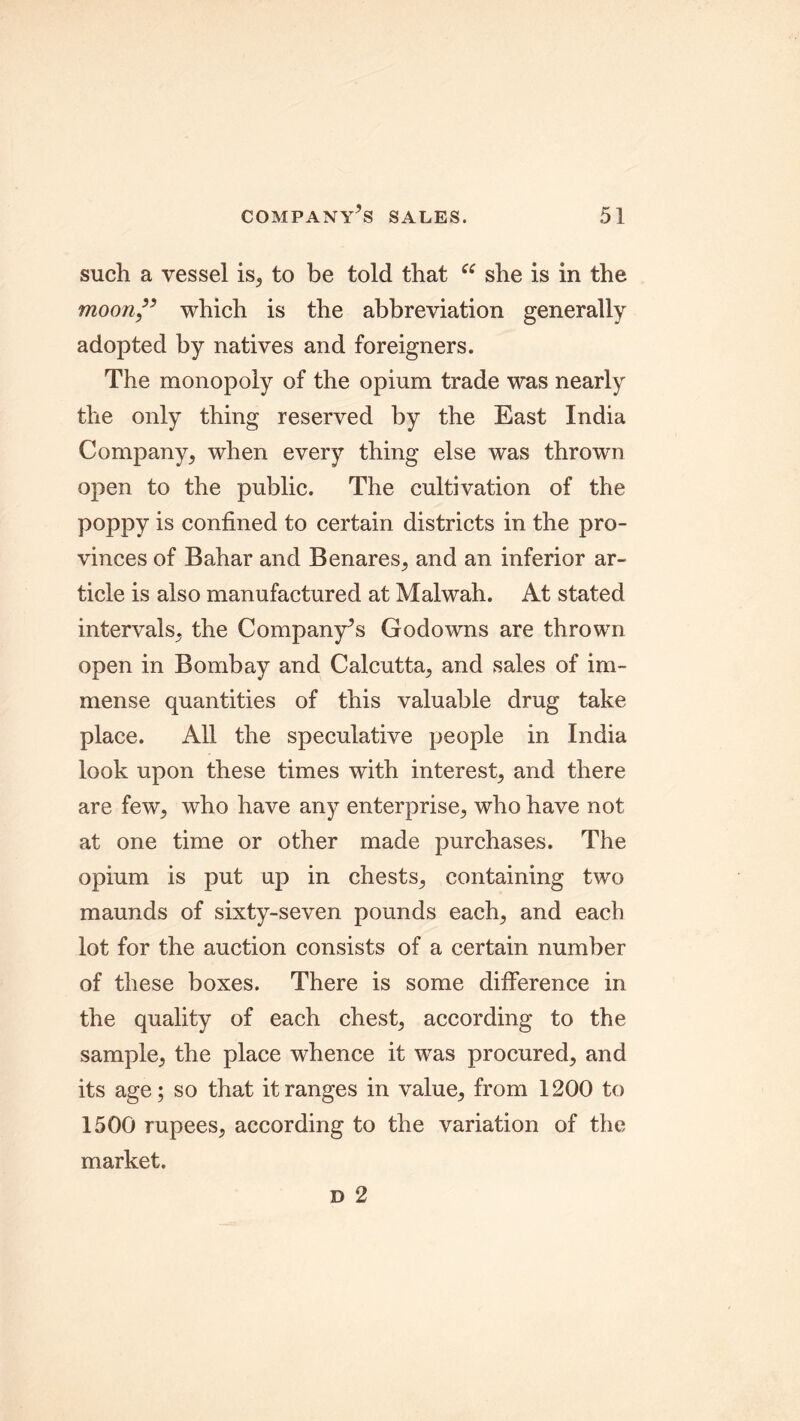 such a vessel is, to be told that ce she is in the moon” which is the abbreviation generally adopted by natives and foreigners. The monopoly of the opium trade was nearly the only thing reserved by the East India Company, when every thing else was thrown open to the public. The cultivation of the poppy is confined to certain districts in the pro- vinces of Bahar and Benares, and an inferior ar- ticle is also manufactured at Malwah. At stated intervals, the Company’s Godowns are thrown open in Bombay and Calcutta, and sales of im- mense quantities of this valuable drug take place. All the speculative people in India look upon these times with interest, and there are few, who have any enterprise, who have not at one time or other made purchases. The opium is put up in chests, containing two maunds of sixty-seven pounds each, and each lot for the auction consists of a certain number of these boxes. There is some difference in the quality of each chest, according to the sample, the place whence it was procured, and its age; so that it ranges in value, from 1200 to 1500 rupees, according to the variation of the market.