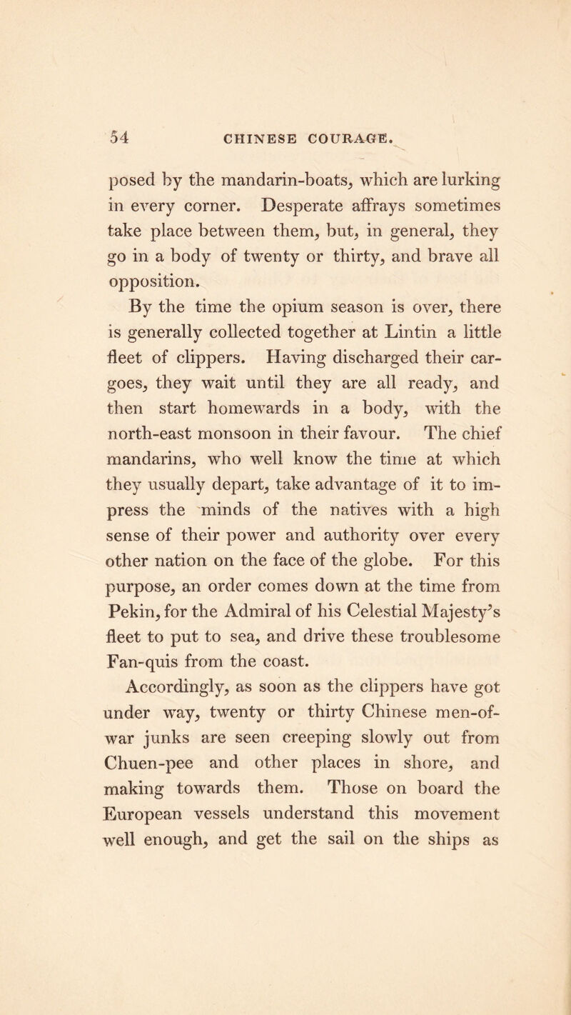 posed by the mandarin-boats, which are lurking in every corner. Desperate affrays sometimes take place between theory but, in general, they go in a body of twenty or thirty, and brave all opposition. By the time the opium season is over, there is generally collected together at Lin tin a little fleet of clippers. Having discharged their car- goes, they wait until they are all ready, and then start homewards in a body, with the north-east monsoon in their favour. The chief mandarins, who well know the time at which they usually depart, take advantage of it to im- press the minds of the natives with a high sense of their power and authority over every other nation on the face of the globe. For this purpose, an order comes down at the time from Pekin, for the Admiral of his Celestial Majesty’s fleet to put to sea, and drive these troublesome Fan-quis from the coast. Accordingly, as soon as the clippers have got under way, twenty or thirty Chinese men-of- war junks are seen creeping slowly out from Chuen-pee and other places in shore, and making towards them. Those on board the European vessels understand this movement well enough, and get the sail on the ships as