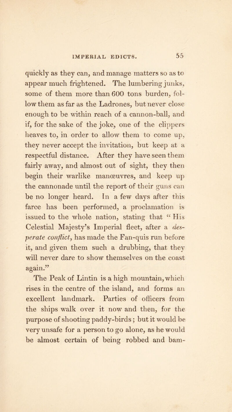 quickly as they can, and manage matters so as to appear much frightened. The lumbering junks, some of them more than 600 tons burden, fol- low them as far as the Ladrones, but never close enough to be within reach of a cannon-ball, and if, for the sake of the joke, one of the clippers heaves to, in order to allow them to come up, they never accept the invitation, but keep at a respectful distance. After they have seen them fairly away, and almost out of sight, they then begin their warlike manoeuvres, and keep up the cannonade until the report of their guns can be no longer heard. In a few days after this farce has been performed, a proclamation is issued to the whole nation, stating that “ His Celestial Majesty^s Imperial fleet, after a des- perate conflict, has made the Fan-quis run before it, and given them such a drubbing, that they will never dare to show themselves on the coast again.” The Peak of Lintin is a high mountain, which rises in the centre of the island, and forms an excellent landmark. Parties of officers from the ships walk over it now and then, for the purpose of shooting paddy-birds; but it would be very unsafe for a person to go alone, as he would be almost certain of being robbed and bam-