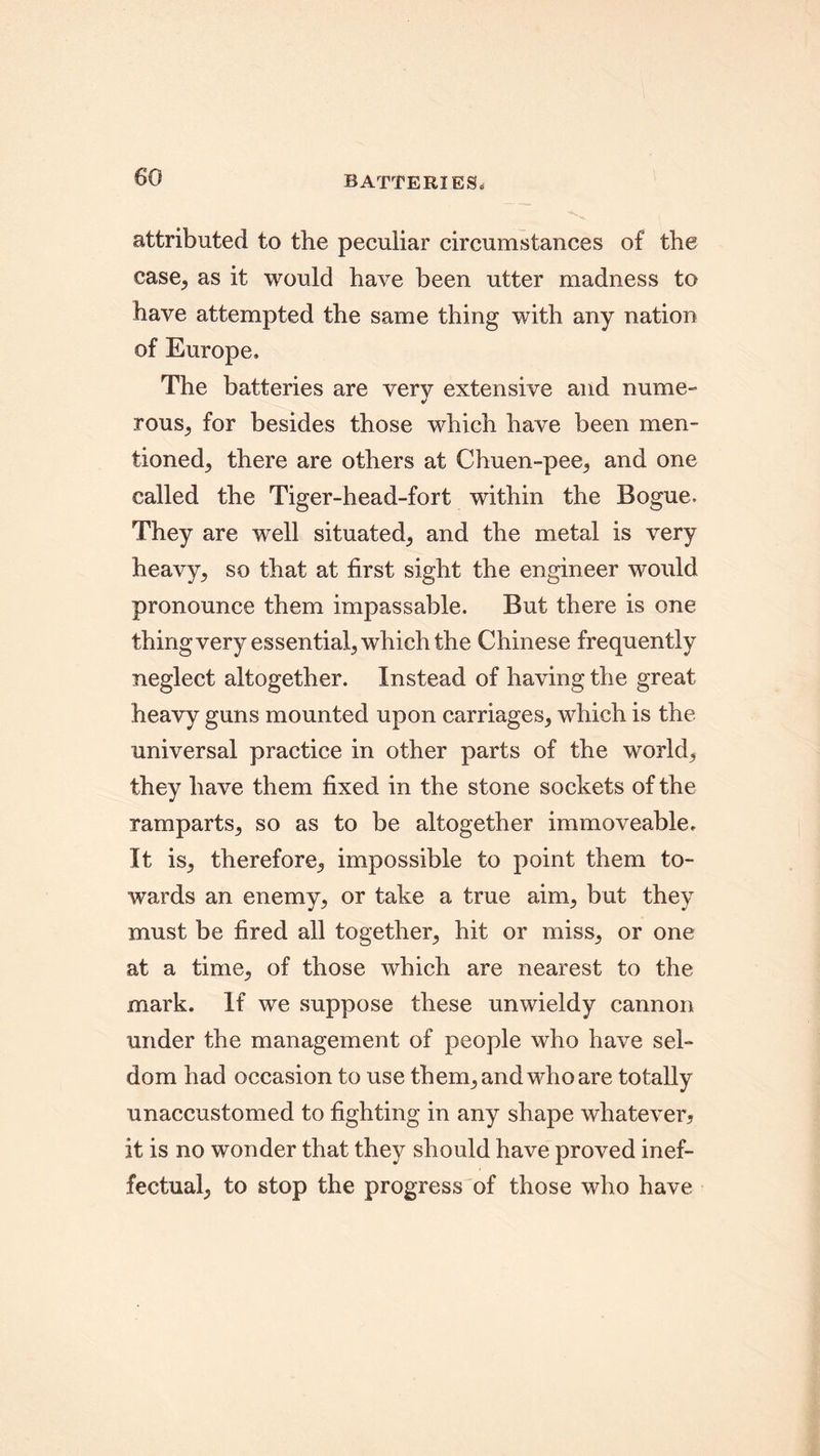 batteries. attributed to the peculiar circumstances of the case, as it would have been utter madness to have attempted the same thing with any nation of Europe, The batteries are very extensive and nume- rous, for besides those which have been men- tioned, there are others at Chuen-pee, and one called the Tiger-head-fort within the Bogue. They are well situated, and the metal is very heavy, so that at first sight the engineer would pronounce them impassable. But there is one thing very essential, which the Chinese frequently neglect altogether. Instead of having the great heavy guns mounted upon carriages, which is the universal practice in other parts of the world, they have them fixed in the stone sockets of the ramparts, so as to be altogether immoveable. It is, therefore, impossible to point them to- wards an enemy, or take a true aim, but they must be fired all together, hit or miss, or one at a time, of those which are nearest to the mark. If we suppose these unwieldy cannon under the management of people who have sel- dom had occasion to use them, and who are totally unaccustomed to fighting in any shape whatever, it is no wonder that they should have proved inef- fectual, to stop the progress of those who have
