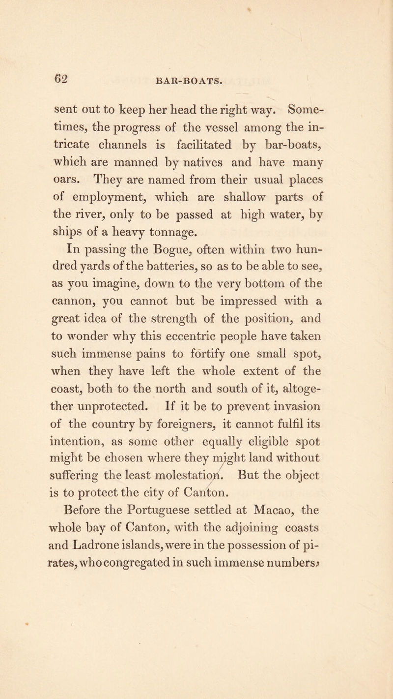 BAR-BOATS. sent out to keep her head the right way. Some- times, the progress of the vessel among the in- tricate channels is facilitated by bar-boats, which are manned by natives and have many oars. They are named from their usual places of employment, which are shallow parts of the river, only to be passed at high water, by ships of a heavy tonnage. In passing the Bogue, often within two hun- dred yards of the batteries, so as to be able to see, as you imagine, down to the very bottom of the cannon, you cannot but be impressed with a great idea of the strength of the position, and to wonder why this eccentric people have taken such immense pains to fortify one small spot, when they have left the whole extent of the coast, both to the north and south of it, altoge- ther unprotected. If it be to prevent invasion of the country by foreigners, it cannot fulfil its intention, as some other equally eligible spot might be chosen where they might land without suffering the least molestation. But the object is to protect the city of Canton. Before the Portuguese settled at Macao, the whole bay of Canton, with the adjoining coasts and Ladrone islands, were in the possession of pi- rates, who congregated in such immense numbers,?