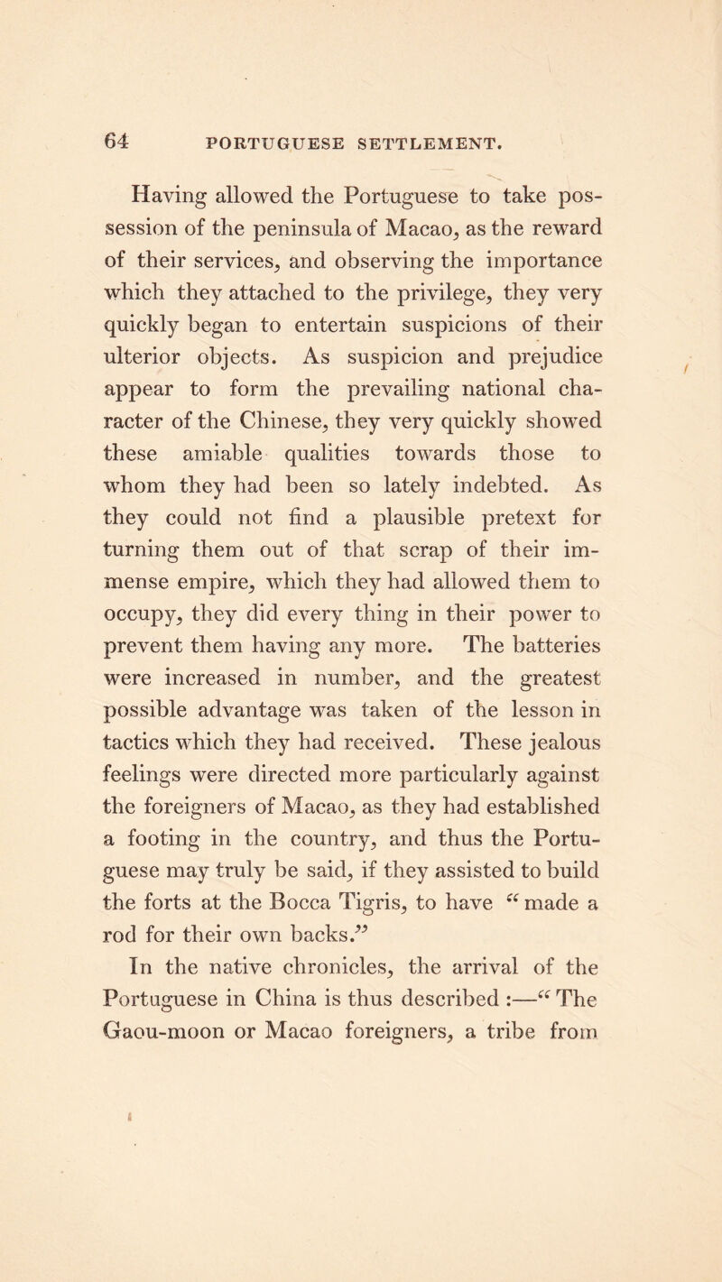 Having allowed the Portuguese to take pos- session of the peninsula of Macao, as the reward of their services, and observing the importance which they attached to the privilege, they very quickly began to entertain suspicions of their ulterior objects. As suspicion and prejudice appear to form the prevailing national cha- racter of the Chinese, they very quickly showed these amiable qualities towards those to whom they had been so lately indebted. As they could not find a plausible pretext for turning them out of that scrap of their im- mense empire, which they had allowed them to occupy, they did every thing in their power to prevent them having any more. The batteries were increased in number, and the greatest possible advantage was taken of the lesson in tactics which they had received. These jealous feelings were directed more particularly against the foreigners of Macao, as they had established a footing in the country, and thus the Portu- guese may truly be said, if they assisted to build the forts at the Bocca Tigris, to have ec made a rod for their own backs.” In the native chronicles, the arrival of the Portuguese in China is thus described :—“ The Gaou-moon or Macao foreigners, a tribe from i