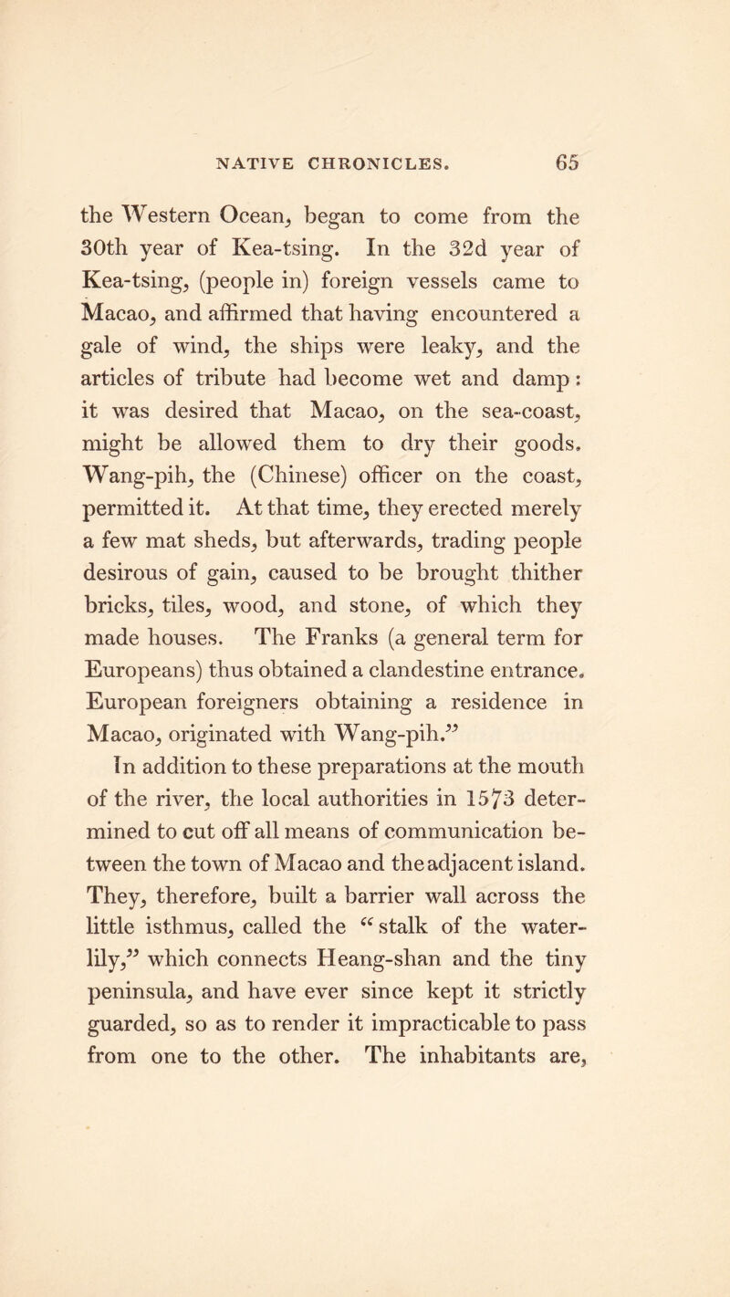 the Western Ocean, began to come from the 30th year of Kea-tsing. In the 32d year of Kea-tsing, (people in) foreign vessels came to Macao, and affirmed that having encountered a gale of wind; the ships were leaky, and the articles of tribute had become wet and damp: it was desired that Macao, on the sea-coast, might be allowed them to dry their goods. Wang-pih, the (Chinese) officer on the coast, permitted it. At that time, they erected merely a few mat sheds, but afterwards, trading people desirous of gain, caused to be brought thither bricks, tiles, wood;, and stone,, of which they made houses. The Franks (a general term for Europeans) thus obtained a clandestine entrance. European foreigners obtaining a residence in Macao, originated with Wang-pih.- In addition to these preparations at the mouth of the river, the local authorities in 1573 deter- mined to cut off all means of communication be- tween the town of Macao and the adjacent island. They, therefore, built a barrier wall across the little isthmus, called the “ stalk of the water- lily,- which connects Heang-shan and the tiny peninsula, and have ever since kept it strictly guarded, so as to render it impracticable to pass from one to the other. The inhabitants are,