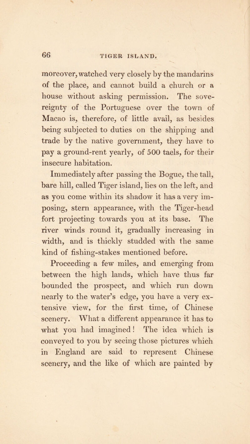 TIGER ISLAND* moreover, watched very closely by the mandarins of the place, and cannot build a church or a house without asking permission. The sove- reignty of the Portuguese over the town of Macao is, therefore, of little avail, as besides being subjected to duties on the shipping and trade by the native government, they have to pay a ground-rent yearly, of 500 taels, for their insecure habitation. Immediately after passing the Bogue, the tall, bare hill, called Tiger island, lies on the left, and as you come within its shadow it has a very im- posing, stern appearance, with the Tiger-head fort projecting towards you at its base. The river winds round it, gradually increasing in width, and is thickly studded with the same kind of fishing-stakes mentioned before. Proceeding a few miles, and emerging from between the high lands, which have thus far bounded the prospect, and which run down nearly to the watePs edge, you have a very ex- tensive view, for the first time, of Chinese scenery. What a different appearance it has to what you had imagined ! The idea which is conveyed to you by seeing those pictures which in England are said to represent Chinese scenery, and the like of which are painted by