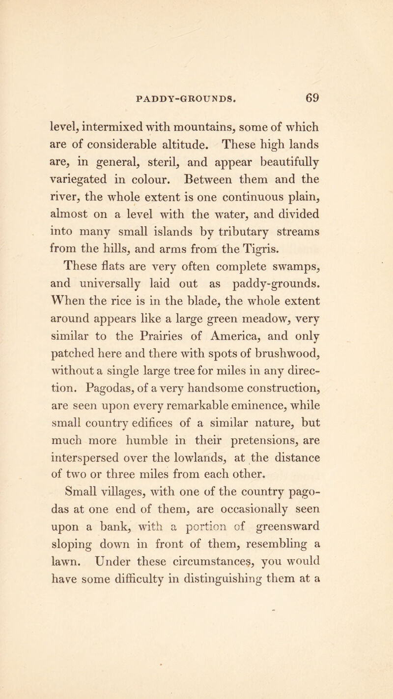 levels intermixed with mountains; some of which are of considerable altitude. These high lands are; in general; steril; and appear beautifully variegated in colour. Between them and the river; the whole extent is one continuous plain; almost on a level with the water; and divided into many small islands by tributary streams from the hills; and arms from the Tigris. These flats are very often complete swamps; and universally laid out as paddy-grounds. When the rice is in the blade; the whole extent around appears like a large green meadow; very similar to the Prairies of America; and only patched here and there with spots of brushwood; without a single large tree for miles in any direc- tion. Pagodas, of a very handsome construction; are seen upon every remarkable eminence; while small country edifices of a similar nature; but much more humble in their pretensions; are interspersed over the lowlands; at the distance of two or three miles from each other. Small villages; with one of the country pago- das at one end of them; are occasionally seen upon a bank, with a portion of greensward sloping down in front of them, resembling a lawn. Under these circumstances, you would have some difficulty in distinguishing them at a