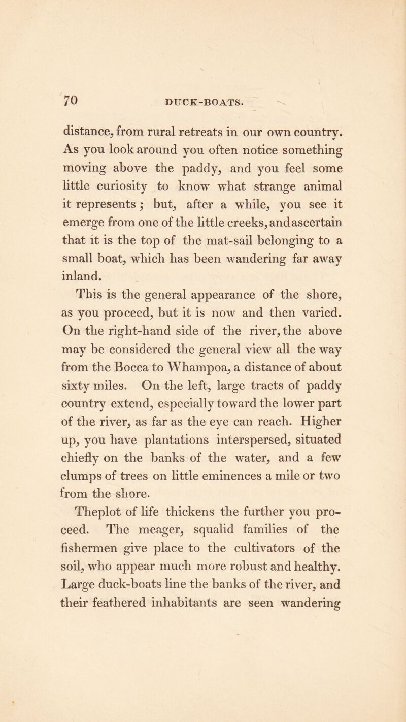 distance, from rural retreats in our own country. As you look around you often notice something moving above the paddy, and you feel some little curiosity to know what strange animal it represents ; but, after a while, you see it emerge from one of the little creeks, and ascertain that it is the top of the mat-sail belonging to a small boat, which has been wandering far away inland. This is the general appearance of the shore, as you proceed, but it is now and then varied. On the right-hand side of the river, the above may be considered the general view all the way from the Bocca to Whampoa, a distance of about sixty miles. On the left, large tracts of paddy country extend, especially toward the lower part of the river, as far as the eye can reach. Higher up, you have plantations interspersed, situated chiefly on the banks of the water, and a few clumps of trees on little eminences a mile or two from the shore. Theplot of life thickens the further you pro- ceed. The meager, squalid families of the fishermen give place to the cultivators of the soil, who appear much more robust and healthy. Large duck-boats line the banks of the river, and their feathered inhabitants are seen wandering