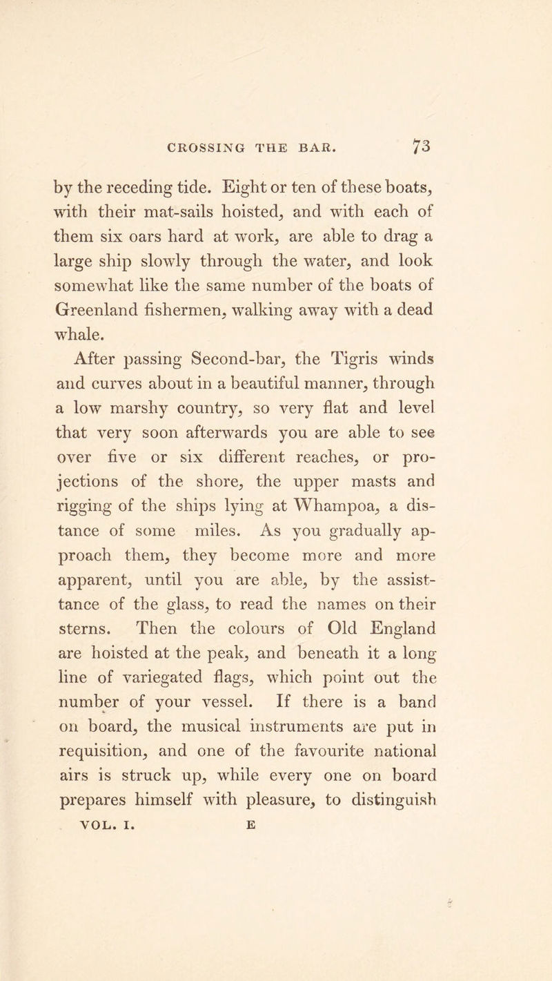 by the receding tide. Eight or ten of these boats, with their mat-sails hoisted, and with each of them six oars hard at work, are able to drag a large ship slowly through the water, and look somewhat like the same number of the boats of Greenland fishermen, walking away with a dead whale. After passing Second-bar, the Tigris winds and curves about in a beautiful manner, through a low marshy country, so very flat and level that very soon afterwards you are able to see over five or six different reaches, or pro- jections of the shore, the upper masts and rigging of the ships lying at Whampoa, a dis- tance of some miles. As you gradually ap- proach them, they become more and more apparent, until you are able, by the assist- tance of the glass, to read the names on their sterns. Then the colours of Old England are hoisted at the peak, and beneath it a long line of variegated flags, which point out the number of your vessel. If there is a band on board, the musical instruments are put in requisition, and one of the favourite national airs is struck up, while every one on board prepares himself with pleasure, to distinguish VOL. I. E