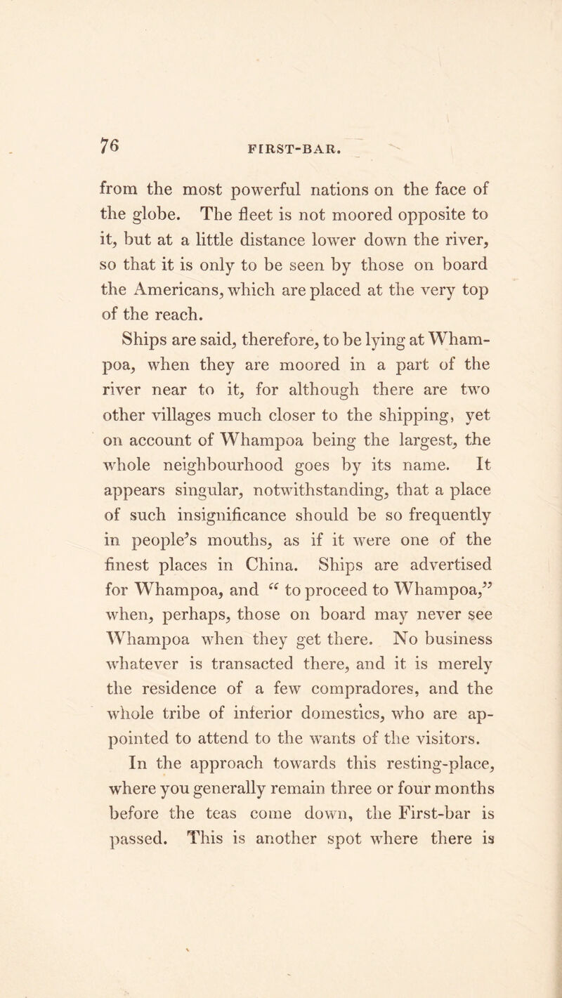 from the most powerful nations on the face of the globe. The fleet is not moored opposite to it, but at a little distance lower down the river, so that it is only to be seen by those on board the Americans, which are placed at the very top of the reach. Ships are said, therefore, to be lying at Wham- poa, when they are moored in a part of the river near to it, for although there are two other villages much closer to the shipping, yet on account of Whampoa being the largest, the whole neighbourhood goes by its name. It appears singular, notwithstanding, that a place of such insignificance should be so frequently in peopled mouths, as if it were one of the finest places in China. Ships are advertised for Whampoa, and i£ to proceed to Whampoa,” when, perhaps, those on board may never see Whampoa when they get there. No business whatever is transacted there, and it is merely the residence of a few compradores, and the whole tribe of inferior domestics, who are ap- pointed to attend to the wants of the visitors. In the approach towards this resting-place, where you generally remain three or four months before the teas come down, the First-bar is passed. This is another spot where there is