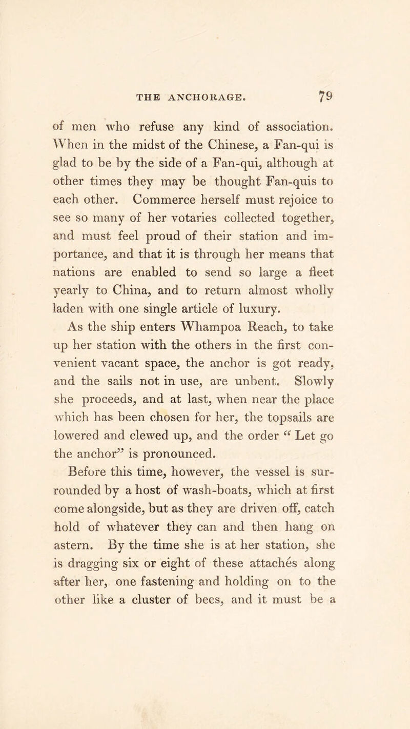 of men who refuse any kind of association. When in the midst of the Chinese, a Fan-qui is glad to be by the side of a Fan-qui, although at other times they may be thought Fan-quis to each other. Commerce herself must rejoice to see so many of her votaries collected together, and must feel proud of their station and im- portance, and that it is through her means that nations are enabled to send so large a fleet yearly to China, and to return almost wholly laden with one single article of luxury. As the ship enters Whampoa Reach, to take up her station with the others in the first con- venient vacant space, the anchor is got ready, and the sails not in use, are unbent. Slowly she proceeds, and at last, when near the place which has been chosen for her, the topsails are lowered and clewed up, and the order “ Let go the anchor^* is pronounced. Before this time, however, the vessel is sur- rounded by a host of wash-boats, which at first come alongside, but as they are driven off, catch hold of whatever they can and then hang on astern. By the time she is at her station, she is dragging six or eight of these attaches along after her, one fastening and holding on to the other like a cluster of bees, and it must be a