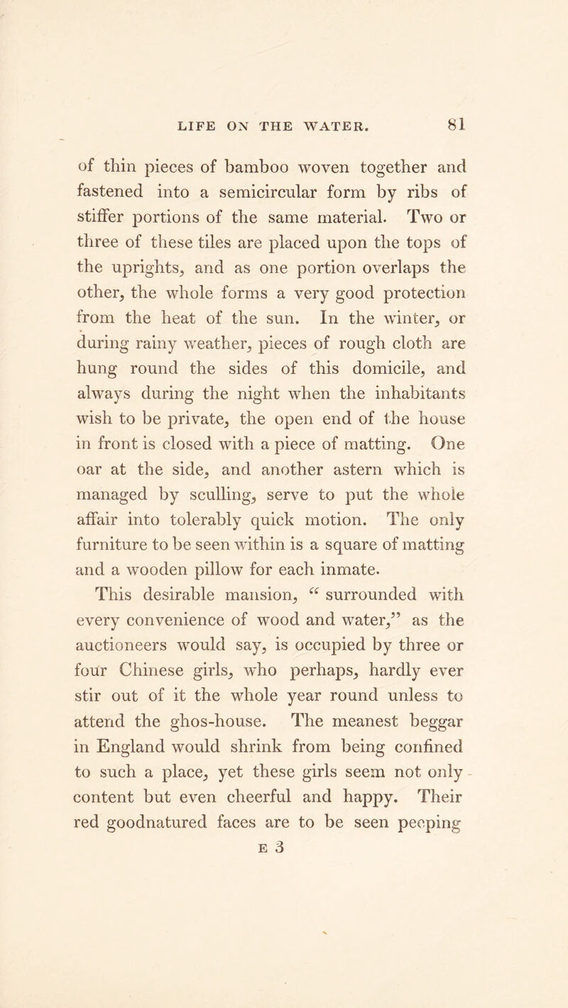 of thin pieces of bamboo woven together and fastened into a semicircular form by ribs of stiffer portions of the same material. Two or three of these tiles are placed upon the tops of the uprights, and as one portion overlaps the other, the whole forms a very good protection from the heat of the sun. In the winter, or during rainy weather, pieces of rough cloth are hung round the sides of this domicile, and always during the night when the inhabitants wish to be private, the open end of the house in front is closed with a piece of matting. One oar at the side, and another astern which is managed by sculling, serve to put the whole affair into tolerably quick motion. The only furniture to be seen within is a square of matting and a wooden pillow for each inmate. This desirable mansion, “ surrounded with every convenience of wood and water,” as the auctioneers would say, is occupied by three or four Chinese girls, who perhaps, hardly ever stir out of it the whole year round unless to attend the ghos-house. The meanest beggar in England would shrink from being confined to such a place, yet these girls seem not only content but even cheerful and happy. Their red goodnatured faces are to be seen peeping E 3