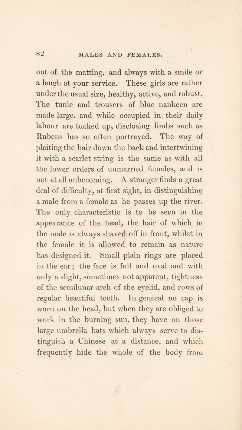 out of the matting, and always with a smile or a laugh at your service. These girls are rather under the usual size, healthy, active, and robust. The tunic and trousers of blue nankeen are made large, and while occupied in their daily labour are tucked up, disclosing limbs such as Uubens has so often portrayed. The way of plaiting the hair down the back and intertwining it with a scarlet string is the same as with all the lower orders of unmarried females, and is not at all unbecoming. A stranger finds a great deal of difficulty, at first sight, in distinguishing a male from a female as he passes up the river. The only characteristic is to be seen in the appearance of the head, the hair of which in the male is always shaved off in front, whilst in the female it is allowed to remain as nature has designed it. Small plain rings are placed in the ear; the face is full and oval and with only a slight, sometimes not apparent, tightness of the semilunar arch of the eyelid, and rows of regular beautiful teeth. In general no cap is worn on the head, but when they are obliged to work in the burning sun, they have on those large umbrella hats which always serve to dis- tinguish a Chinese at a distance, and which frequently hide the whole of the body from