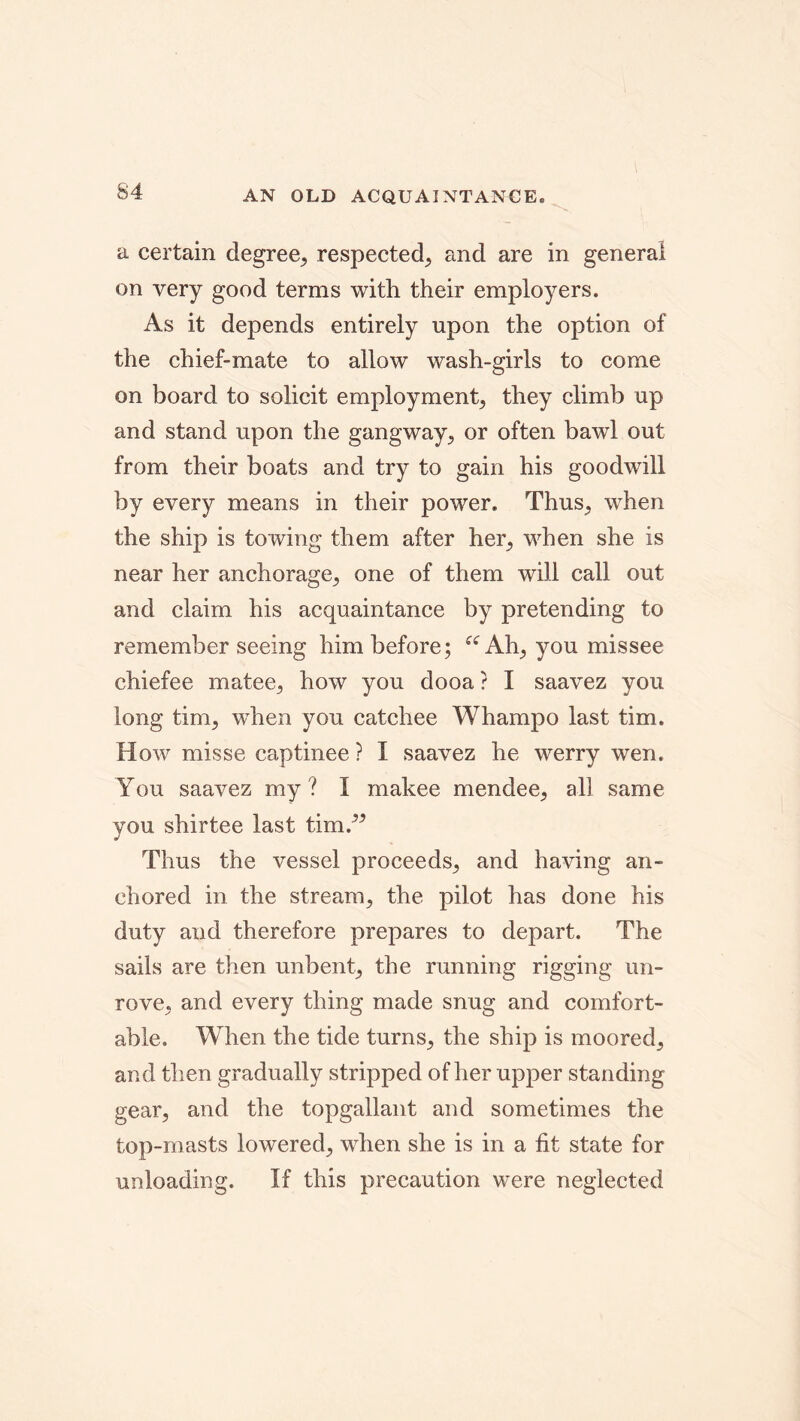 AN OLD ACQUAINTANCE* a certain degree, respected, and are in general on very good terms with their employers. As it depends entirely upon the option of the chief-mate to allow wash-girls to come on board to solicit employment, they climb up and stand upon the gangway, or often bawl out from their boats and try to gain his goodwill by every means in their power. Thus, wThen the ship is towing them after her, when she is near her anchorage, one of them will call out and claim his acquaintance by pretending to remember seeing him before; “ Ah, you mis see chiefee matee, how you dooa ? I saavez you long tim, when you catchee Whampo last tim. How misse captinee ? I saavez he werry wen. You saavez my? I makee mendee, all same you shirtee last tim.” Thus the vessel proceeds, and having an- chored in the stream, the pilot has done his duty and therefore prepares to depart. The sails are then unbent, the running rigging un- rove, and every thing made snug and comfort- able. When the tide turns, the ship is moored, and then gradually stripped of her upper standing gear, and the topgallant and sometimes the top-masts lowered, when she is in a fit state for unloading. If this precaution were neglected