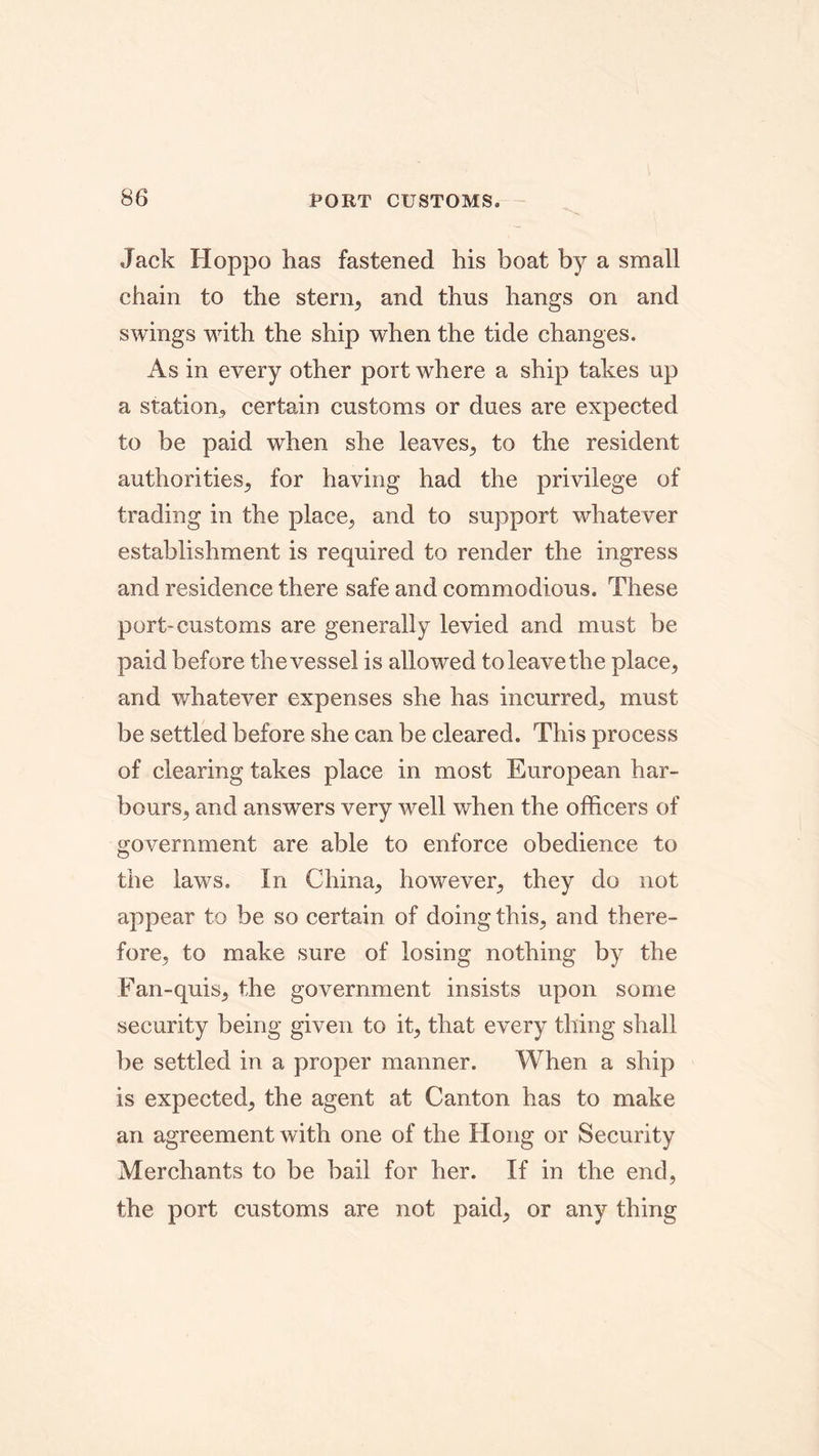 Jack Hoppo has fastened his boat by a small chain to the stern, and thus hangs on and swings with the ship when the tide changes. As in every other port where a ship takes up a station, certain customs or dues are expected to be paid when she leaves, to the resident authorities, for having had the privilege of trading in the place, and to support whatever establishment is required to render the ingress and residence there safe and commodious. These port-customs are generally levied and must be paid before the vessel is allowed to leave the place, and whatever expenses she has incurred, must be settled before she can be cleared. This process of clearing takes place in most European har- bours, and answers very well when the officers of government are able to enforce obedience to the laws. In China, however, they do not appear to be so certain of doing this, and there- fore, to make sure of losing nothing by the Fan-quis, the government insists upon some security being given to it, that every thing shall be settled in a proper manner. When a ship is expected, the agent at Canton has to make an agreement with one of the Hong or Security Merchants to be bail for her. If in the end, the port customs are not paid, or any thing