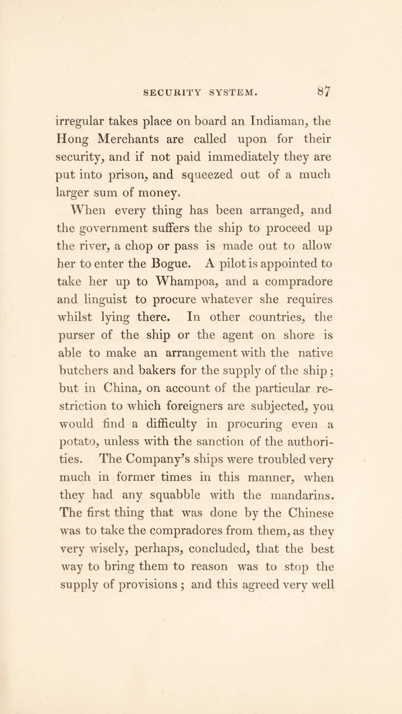 irregular takes place on board an Indiaman, the Hong Merchants are called upon for their security, and if not paid immediately they are put into prison, and squeezed out of a much larger sum of money. When every thing has been arranged, and the government suffers the ship to proceed up the river, a chop or pass is made out to allow her to enter the Bogue. A pilot is appointed to take her up to Whampoa, and a compradore and linguist to procure whatever she requires whilst lying there. In other countries, the purser of the ship or the agent on shore is able to make an arrangement with the native butchers and bakers for the supply of the ship; but in China, on account of the particular re- striction to which foreigners are subjected, you would find a difficulty in procuring even a potato, unless with the sanction of the authori- ties. The Company’s ships were troubled very much in former times in this manner, when they had any squabble with the mandarins. The first thing that was done by the Chinese was to take the compradores from them, as they very wisely, perhaps, concluded, that the best way to bring them to reason was to stop the supply of provisions ; and this agreed very well