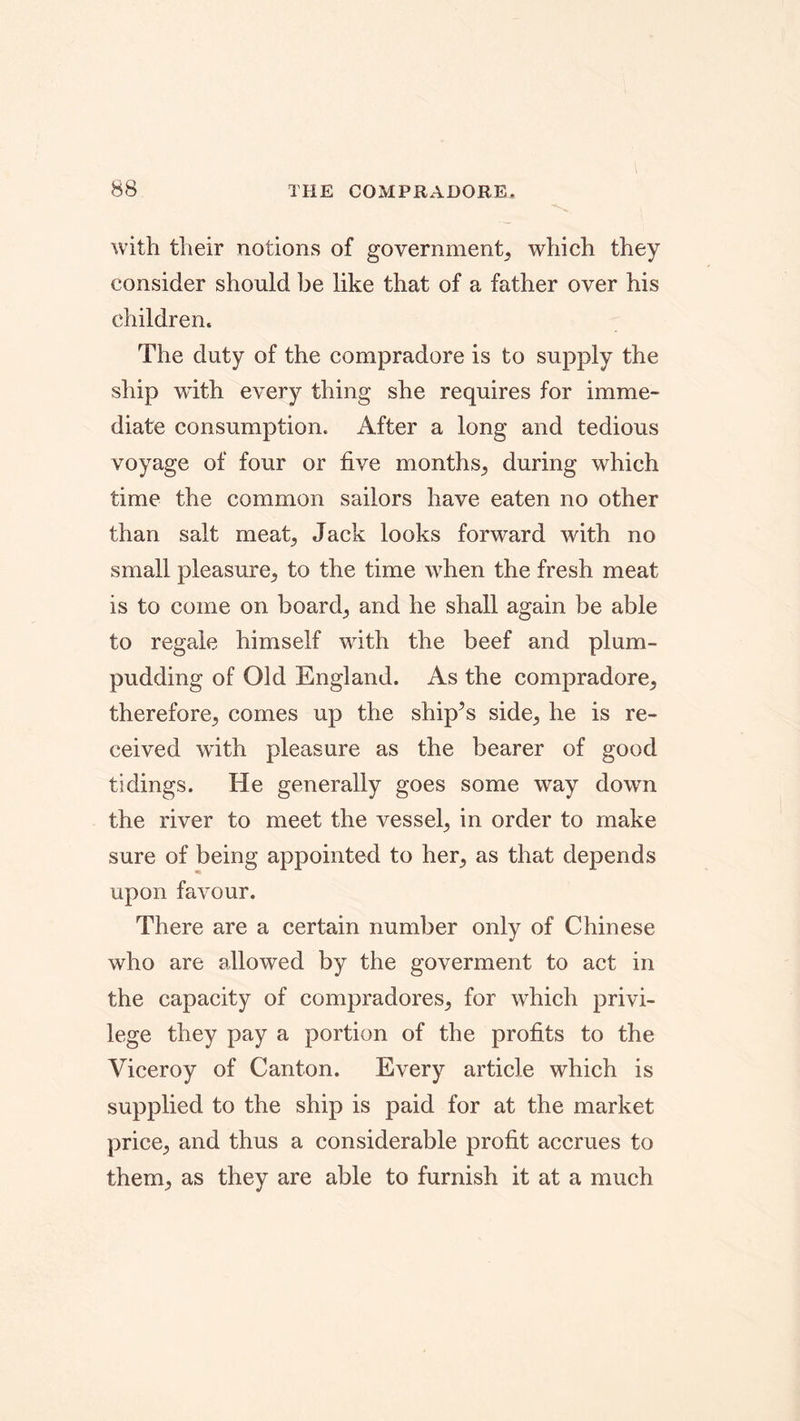 THE COMPRADORE. with their notions of government^ which they consider should be like that of a father over his children. The duty of the compradore is to supply the ship with every thing she requires for imme- diate consumption. After a long and tedious voyage of four or five months^ during which time the common sailors have eaten no other than salt meat, Jack looks forward with no small pleasure^ to the time when the fresh meat is to come on board,, and he shall again be able to regale himself with the beef and plum- pudding of Old England. As the compradore^ therefore,, comes up the ship’s side,, he is re- ceived with pleasure as the bearer of good tidings. He generally goes some way down the river to meet the vessel, in order to make sure of being appointed to her, as that depends upon favour. There are a certain number only of Chinese who are allowed by the goverment to act in the capacity of compradores^ for which privi- lege they pay a portion of the profits to the Viceroy of Canton. Every article which is supplied to the ship is paid for at the market price,, and thus a considerable profit accrues to them; as they are able to furnish it at a much