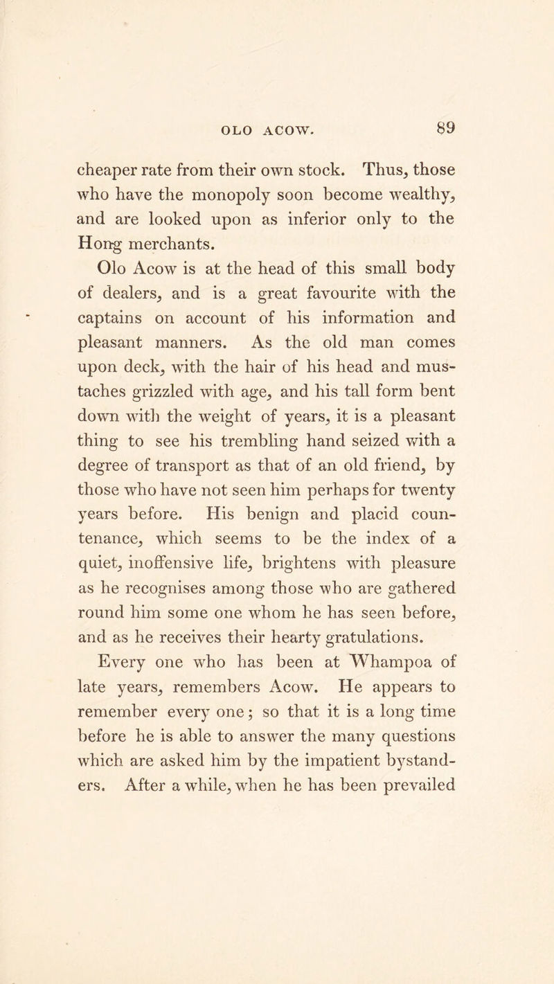 cheaper rate from their own stock. Thus, those who have the monopoly soon become wealthy, and are looked upon as inferior only to the Hong merchants. Olo Acow is at the head of this small body of dealers, and is a great favourite with the captains on account of his information and pleasant manners. As the old man comes upon deck, with the hair of his head and mus- taches grizzled with age, and his tall form bent down with the weight of years, it is a pleasant thing to see his trembling hand seized with a degree of transport as that of an old friend, by those who have not seen him perhaps for twenty years before. His benign and placid coun- tenance, which seems to be the index of a quiet, inoffensive life, brightens with pleasure as he recognises among those who are gathered round him some one whom he has seen before, and as he receives their hearty gratulations. Every one who has been at Whampoa of late years, remembers Acow. He appears to remember every one; so that it is a long time before he is able to answer the many questions which are asked him by the impatient bystand- ers. After a while, when he has been prevailed
