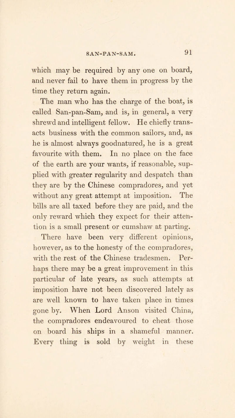 SAN-PAN-SAM. which may be required by any one on boards and never fail to have them in progress by the time they return again. The man who has the charge of the boat, is called San-pan-Sam, and is, in general, a very shrewd and intelligent fellow. He chiefly trans- acts business with the common sailors, and, as he is almost always goodnatured, he is a great favourite with them. In no place on the face of the earth are your wants, if reasonable, sup- plied with greater regularity and despatch than they are by the Chinese compradores, and yet without any great attempt at imposition. The bills are all taxed before they are paid, and the only reward which they expect for their atten- tion is a small present or cumshaw at parting. There have been very different opinions, however, as to the honesty of the compradores, with the rest of the Chinese tradesmen. Per- haps there may be a great improvement in this particular of late years, as such attempts at imposition have not been discovered lately as are well known to have taken place in times gone by. When Lord Anson visited China, the compradores endeavoured to cheat those on board his ships in a shameful manner. Every thing is sold by weight in these