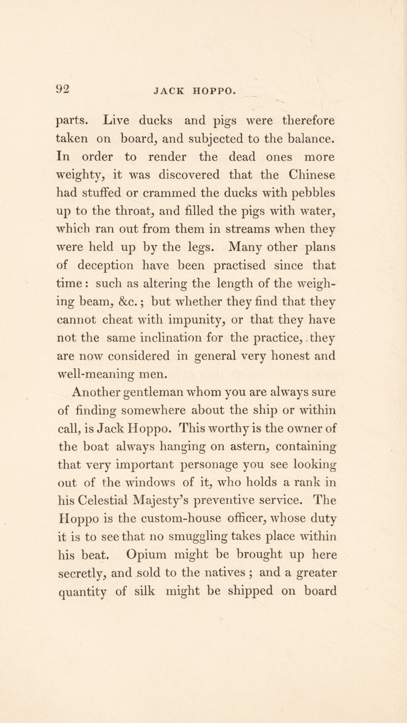 JACK HOPPO. parts. Live ducks and pigs were therefore taken on boards and subjected to the balance. In order to render the dead ones more weighty, it was discovered that the Chinese had stuffed or crammed the ducks with pebbles up to the throat, and filled the pigs with water, which ran out from them in streams when they were held up by the legs. Many other plans of deception have been practised since that time : such as altering the length of the weigh- ing beam, &c.; but whether they find that they cannot cheat with impunity, or that they have not the same inclination for the practice,. they are now considered in general very honest and well-meaning men. Another gentleman whom you are always sure of finding somewhere about the ship or within call, is Jack Hoppo. This worthy is the owner of the boat always hanging on astern, containing that very important personage you see looking out of the windows of it, who holds a rank in his Celestial Majesty’s preventive service. The Hoppo is the custom-house officer, whose duty it is to see that no smuggling takes place within his beat. Opium might be brought up here secretly, and sold to the natives; and a greater quantity of silk might be shipped on board