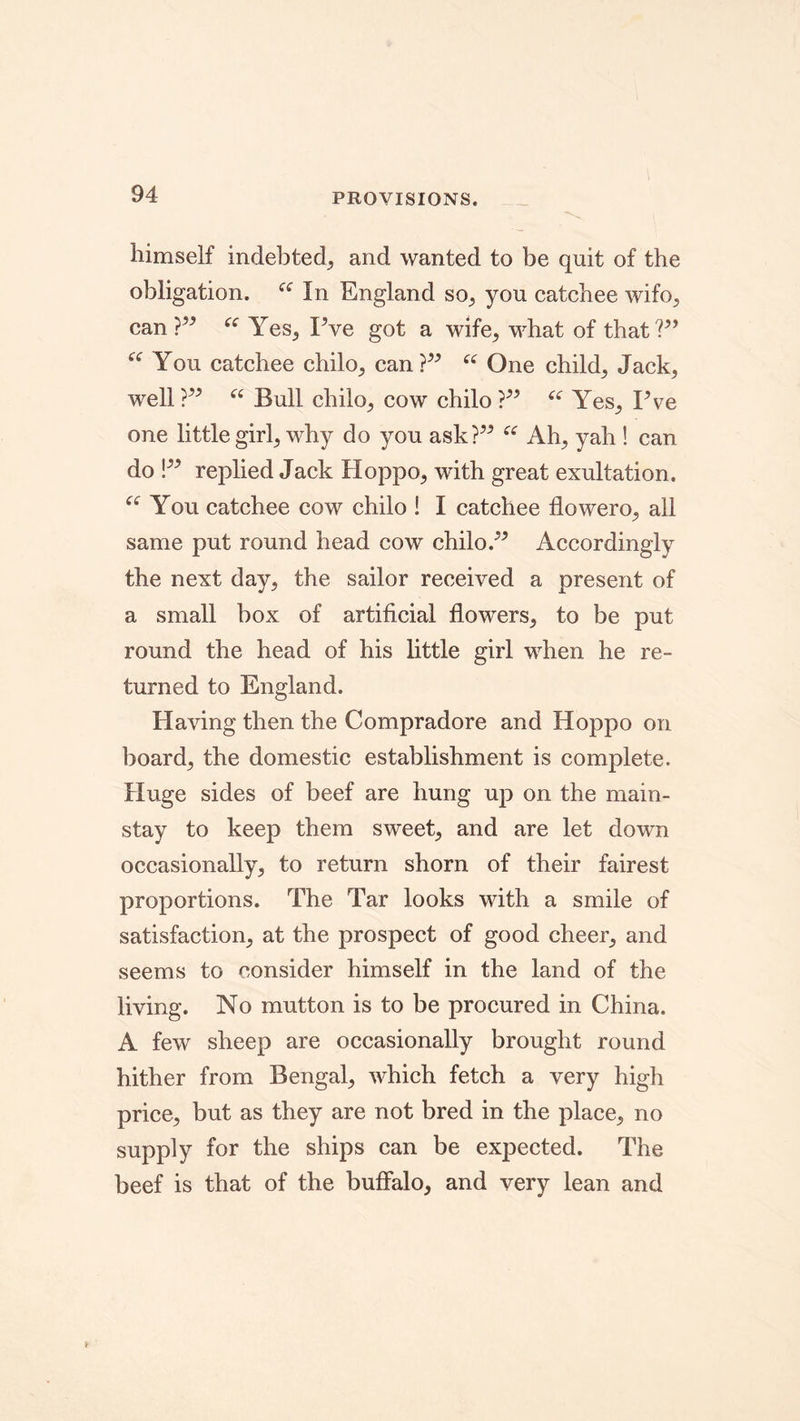 PROVISIONS. himself indebted, and wanted to be quit of the obligation. In England so., you catchee wifo, can?” “ Yes, Pve got a wife, what of that?” “ You catchee chilo, can?” “ One child^ Jack, well?” “ Bull chilo, cow chilo ?” “ Yes, Pve one little girl, why do you ask?” “ Ah, yah ! can do !” replied Jack Hoppo, with great exultation. “ You catchee cow chilo ! I catchee flowero, all same put round head cow chilo.” Accordingly the next day, the sailor received a present of a small box of artificial flowers, to be put round the head of his little girl when he re- turned to England. Having then the Compradore and Hoppo on board, the domestic establishment is complete. Huge sides of beef are hung up on the main- stay to keep them sweet, and are let down occasionally, to return shorn of their fairest proportions. The Tar looks with a smile of satisfaction, at the prospect of good cheer, and seems to consider himself in the land of the living. No mutton is to be procured in China. A few sheep are occasionally brought round hither from Bengal, which fetch a very high price, but as they are not bred in the place, no supply for the ships can be expected. The beef is that of the buffalo, and very lean and