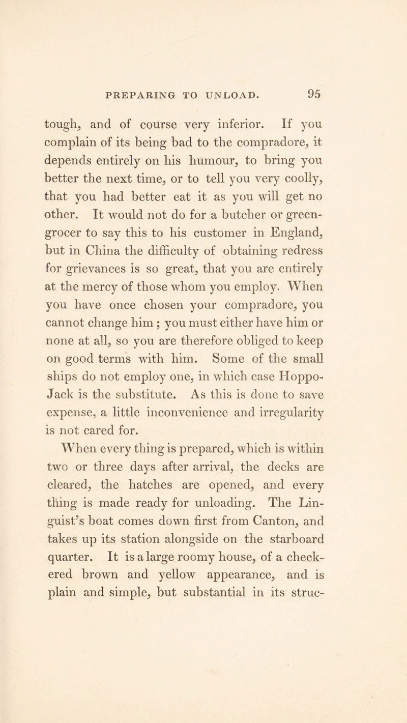 tough, and of course very inferior. If you complain of its being bad to the compradore, it depends entirely on his humour, to bring you better the next time, or to tell you very coolly, that you had better eat it as you will get no other. It would not do for a butcher or green- grocer to say this to his customer in England, but in China the difficulty of obtaining redress for grievances is so great, that you are entirely at the mercy of those whom you employ. When you have once chosen your compradore, you cannot change him; you must either have him or none at all, so you are therefore obliged to keep on good terms with him. Some of the small ships do not employ one, in which case Hoppo- Jack is the substitute. As this is done to save expense, a little inconvenience and irregularity is not cared for. When every thing is prepared, which is within two or three days after arrival, the decks are cleared, the hatches are opened, and every thing is made ready for unloading. The Lin- guists boat comes down first from Canton, and takes up its station alongside on the starboard quarter. It is a large roomy house, of a check- ered brown and yellow appearance, and is plain and simple, but substantial in its struc-