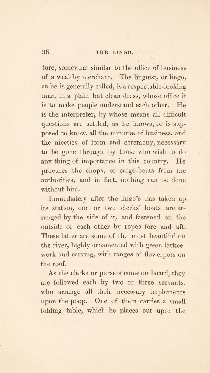ture, somewhat similar to the office of business of a wealthy merchant. The linguist, or lingo, as he is generally called, is a respectable-looking man, in a plain but clean dress, whose office it is to make people understand each other. He is the interpreter, by whose means all difficult questions are settled, as he knows, or is sup- posed to know, all the minutiae of business, and the niceties of form and ceremony, necessary to be gone through by those who wish to do any thing of importance in this country. He procures the chops, or cargo-boats from the authorities, and in fact, nothing can be done without him. Immediately after the lingo’s has taken up its station, one or two clerks’ boats are ar- ranged by the side of it, and fastened on the outside of each other by ropes fore and aft. These latter are some of the most beautiful on the river, highly ornamented with green lattice- work and carving, with ranges of flowerpots on the roof. As the clerks or pursers come on board, they are followed each by two or three servants, who arrange all their necessary implements upon the poop. One of them carries a small folding table, which he places out upon the