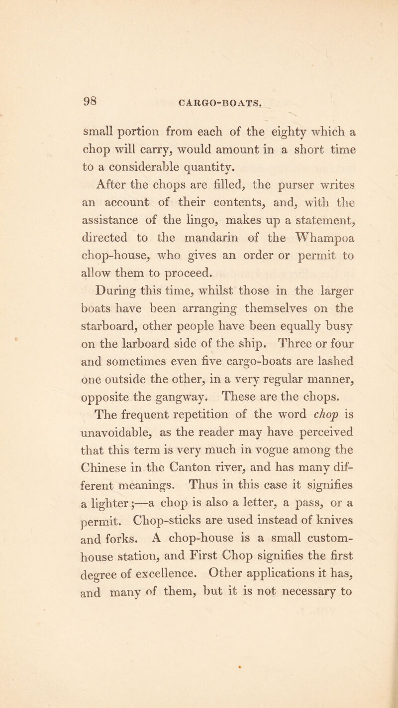 small portion from each of the eighty which a chop will carry, would amount in a short time to a considerable quantity. After the chops are filled, the purser writes an account of their contents, and, with the assistance of the lingo, makes up a statement, directed to the mandarin of the Whampoa chop-house, who gives an order or permit to allow them to proceed. During this time, whilst those in the larger boats have been arranging themselves on the starboard, other people have been equally busy on the larboard side of the ship. Three or four and sometimes even five cargo-boats are lashed one outside the other, in a very regular manner, opposite the gangway. These are the chops. The frequent repetition of the word chop is unavoidable, as the reader may have perceived that this term is very much in vogue among the Chinese in the Canton river, and has many dif- ferent meanings. Thus in this case it signifies a lighter;—a chop is also a letter, a pass, or a permit. Chop-sticks are used instead of knives and forks. A chop-house is a small custom- house station, and First Chop signifies the first degree of excellence. Other applications it has, and many of them, but it is not necessary to