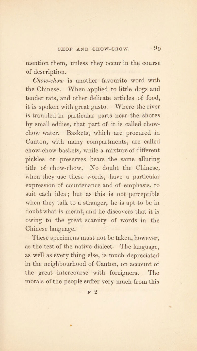 mention them, unless they occur in the course of description. Chow-chow is another favourite word with the Chinese. When applied to little dogs and tender rats, and other delicate articles of food, it is spoken with great gusto. Where the river is troubled in particular parts near the shores by small eddies, that part of it is called chow- chow water. Baskets, which are procured in Canton, with many compartments, are called chow-chow baskets, while a mixture of different pickles or preserves bears the same alluring title of chow-chow. No doubt the Chinese, when they use these words, have a particular expression of countenance and of emphasis, to suit each idea; but as this is not perceptible when they talk to a stranger, he is apt to be in doubt what is meant, and he discovers that it is owing to the great scarcity of words in the Chinese language. These specimens must not be taken, however, as the test of the native dialect. The language, as well as every thing else, is much depreciated in the neighbourhood of Canton, on account of the great intercourse with foreigners. The morals of the people suffer very much from this