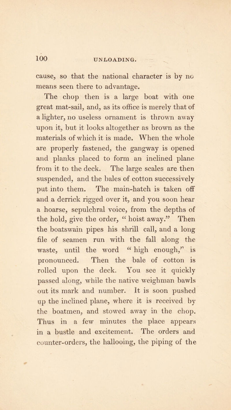 cause, so that the national character is by no means seen there to advantage. The chop then is a large boat with one great mat-sail, and, as its office is merely that of a lighter., no useless ornament is thrown away upon it, but it looks altogether as brown as the materials of which it is made. When the whole are properly fastened, the gangway is opened and planks placed to form an inclined plane from it to the deck. The large scales are then suspended^ and the bales of cotton successively put into them. The main-hatch is taken off and a derrick rigged over it; and you soon hear a hoarse, sepulchral voice; from the depths of the hold, give the order, “ hoist away.” Then the boatswain pipes his shrill call, and a long file of seamen run with the fall along the waste, until the word “ high enough/' is pronounced. Then the bale of cotton is rolled upon the deck. You see it quickly passed along, while the native weighman bawls out its mark and number. It is soon pushed up the inclined plane, where it is received by the boatmen, and stowed away in the chop. Thus in a few minutes the place appears in a bustle and excitement. The orders and counter-orders, the hallooing, the piping of the