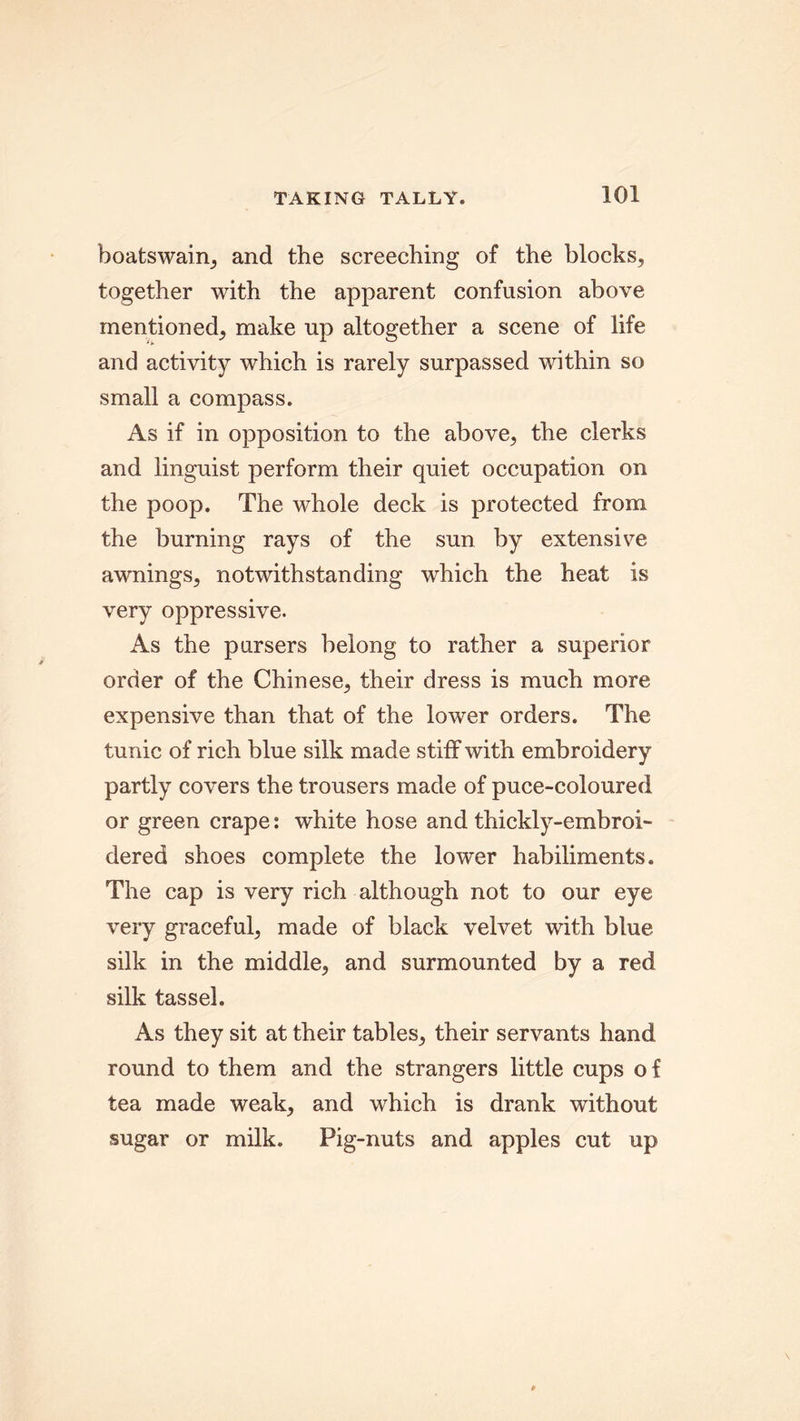 boatswain, and the screeching of the blocks, together with the apparent confusion above mentioned, make up altogether a scene of life and activity which is rarely surpassed within so small a compass. As if in opposition to the above, the clerks and linguist perform their quiet occupation on the poop. The whole deck is protected from the burning rays of the sun by extensive awnings, notwithstanding which the heat is very oppressive. As the pursers belong to rather a superior order of the Chinese, their dress is much more expensive than that of the lower orders. The tunic of rich blue silk made stiff with embroidery partly covers the trousers made of puce-coloured or green crape; white hose and thickly-embroi- dered shoes complete the lower habiliments. The cap is very rich although not to our eye very graceful, made of black velvet with blue silk in the middle, and surmounted by a red silk tassel. As they sit at their tables, their servants hand round to them and the strangers little cups of tea made weak, and which is drank without sugar or milk. Pig-nuts and apples cut up