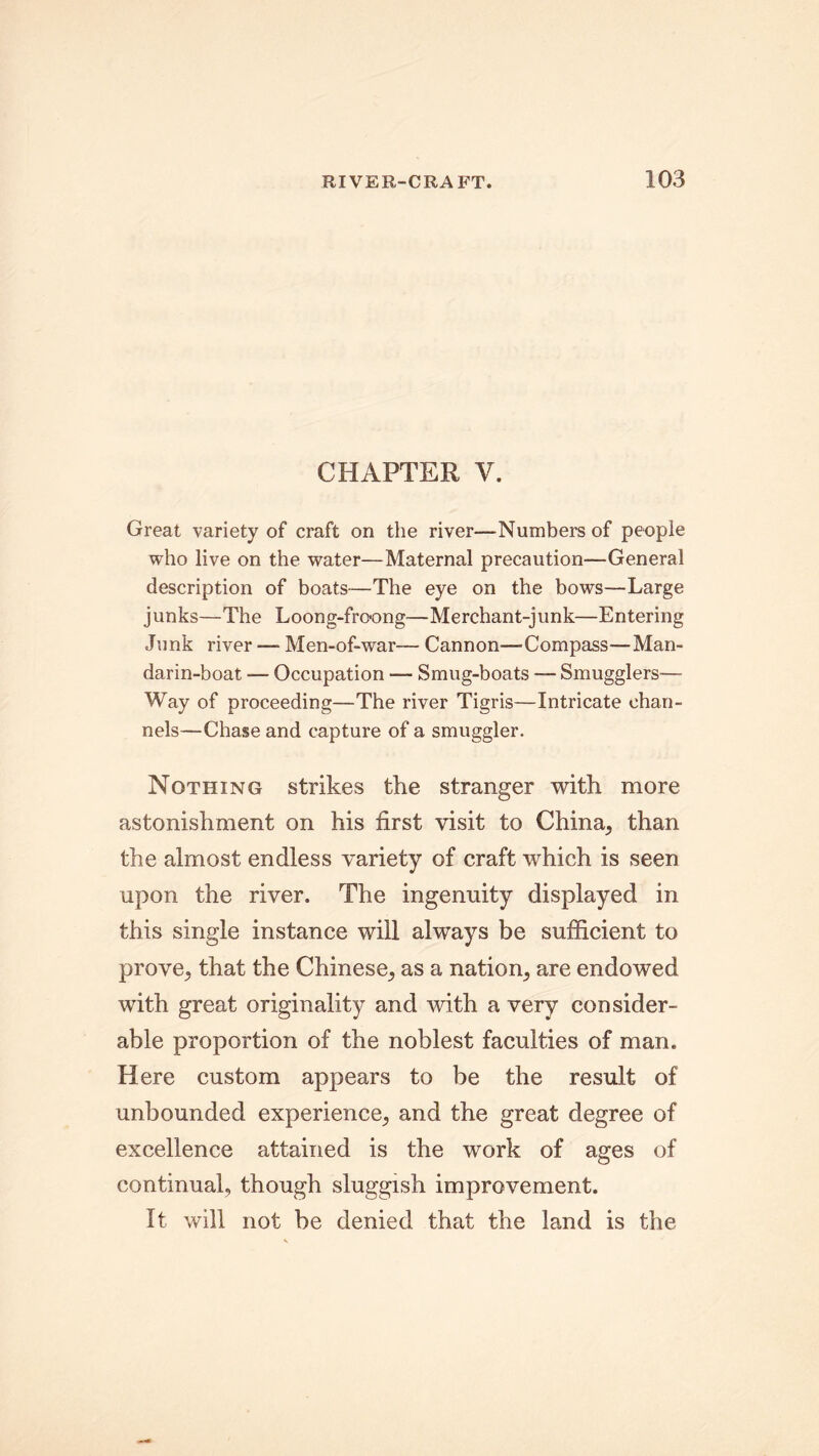 CHAPTER V. Great variety of craft on the river—Numbers of people who live on the water—Maternal precaution—General description of boats—The eye on the bows—Large junks—The Loong-frcong—Merchant-junk—Entering Junk river — Men-of-war— Cannon—Compass—Man- darin-boat — Occupation — Smug-boats —- Smugglers— Way of proceeding—The river Tigris—Intricate chan- nels—Chase and capture of a smuggler. Nothing strikes the stranger with more astonishment on his first visit to China, than the almost endless variety of craft which is seen upon the river. The ingenuity displayed in this single instance will always be sufficient to prove, that the Chinese, as a nation, are endowed with great originality and with a very consider- able proportion of the noblest faculties of man. Here custom appears to be the result of unbounded experience, and the great degree of excellence attained is the work of ages of continual, though sluggish improvement. It will not be denied that the land is the