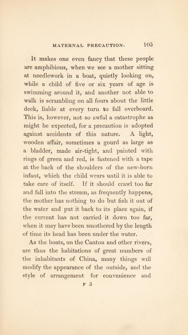 It makes one even fancy that these people are amphibious, when we see a mother sitting at needlework in a boat, quietly looking on, while a child of five or six years of age is swimming around it, and another not able to walk is scrambling on all fours about the little deck, liable at every turn to fall overboard. This is, however, not so awful a catastrophe as might be expected, for a precaution is adopted against accidents of this nature. A light, wooden affair, sometimes a gourd as large as a bladder, made air-tight, and painted with rings of green and red, is fastened with a tape at the back of the shoulders of the new-born infant, which the child wears until it is able to take care of itself. If it should crawl too far and fall into the stream, as frequently happens, the mother has nothing to do but fish it out of the water and put it back to its place again, if the current has not carried it down too far, when it may have been smothered by the length of time its head has been under the water. As the boats, on the Canton and other rivers, are thus the habitations of great numbers of the inhabitants of China, many things will modify the appearance of the outside, and the style of arrangement for convenience and f 3