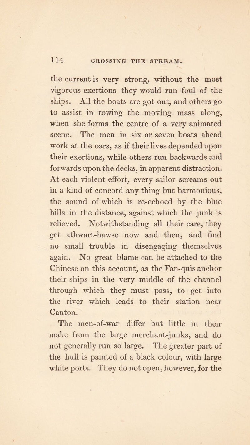 the current is very strong, without the most vigorous exertions they v/ould run foul of the ships. All the boats are got out, and others go to assist in towing the moving mass along, when she forms the centre of a very animated scene. The men in six or seven boats ahead work at the oars, as if their lives depended upon their exertions, while others run backwards and forwards upon the decks, in apparent distraction. At each violent effort, every sailor screams out in a kind of concord any thing but harmonious, the sound of which is re-echoed by the blue hills in the distance, against which the junk is relieved. Notwithstanding all their care, they get athwart-hawse now and then, and find no small trouble in disengaging themselves again. No great blame can be attached to the Chinese on this account, as the Fan-quis anchor their ships in the very middle of the channel through which they must pass, to get into the river which leads to their station near Canton. The inen-of-war differ but little in their make from the large merchant-junks, and do not generally run so large. The greater part of the hull is painted of a black colour, with large white ports. They do not open, however, for the