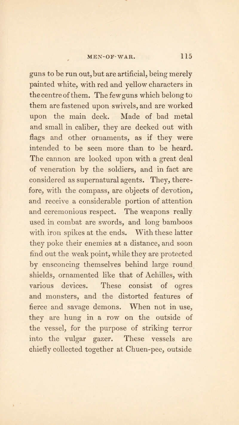 guns to be run out, but are artificial, being merely painted white, with red and yellow characters in the centre of them. The few guns which belong to them are fastened upon swivels, and are worked upon the main deck. Made of bad metal and small in caliber, they are decked out with flags and other ornaments, as if they were intended to be seen more than to be heard. The cannon are looked upon with a great deal of veneration by the soldiers, and in fact are considered as supernatural agents. They, there- fore, with the compass, are objects of devotion, and receive a considerable portion of attention and ceremonious respect. The weapons really used in combat are swords, and long bamboos with iron spikes at the ends. With these latter they poke their enemies at a distance, and soon find out the weak point, while they are protected by ensconcing themselves behind large round shields, ornamented like that of Achilles, with various devices. These consist of ogres and monsters, and the distorted features of fierce and savage demons. When not in use, they are hung in a row on the outside of the vessel, for the purpose of striking terror into the vulgar gazer. These vessels are chiefly collected together at Chuen-pee, outside