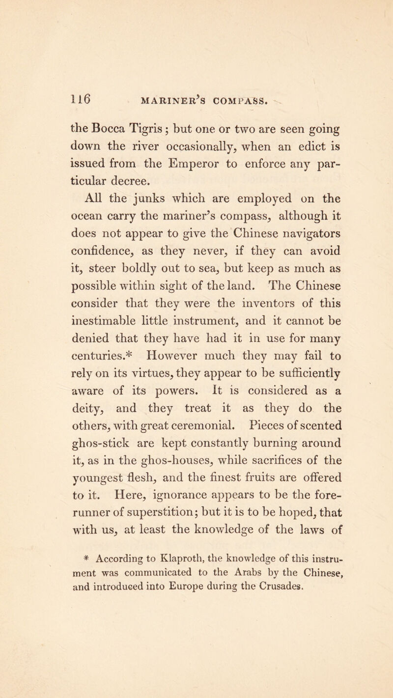 the Bocca Tigris ; but one or two are seen going down the river occasionally, when an edict is issued from the Emperor to enforce any par- ticular decree. All the junks which are employed on the ocean carry the mariner’s compass, although it does not appear to give the Chinese navigators confidence, as they never, if they can avoid it, steer boldly out to sea, but keep as much as possible within sight of the land. The Chinese consider that they were the inventors of this inestimable little instrument, and it cannot be denied that they have had it in use for many centuries.* However much they may fail to rely on its virtues, they appear to be sufficiently aware of its powers. It is considered as a deity, and they treat it as they do the others, with great ceremonial. Pieces of scented ghos-stick are kept constantly burning around it, as in the ghos-houses, while sacrifices of the youngest flesh, and the finest fruits are offered to it. Here, ignorance appears to be the fore- runner of superstition; but it is to be hoped, that with us, at least the knowledge of the laws of * According to Klaproth, the knowledge of this instru- ment was communicated to the Arabs by the Chinese, and introduced into Europe during the Crusades.