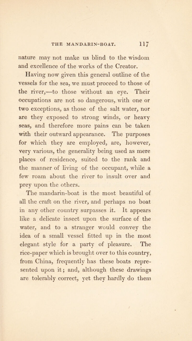 nature may not make us blind to the wisdom and excellence of the works of the Creator. Having now given this general outline of the vessels for the sea,, we must proceed to those of the river,—to those without an eye. Their occupations are not so dangerous, with one or two exceptions, as those of the salt water, nor are they exposed to strong winds, or heavy seas, and therefore more pains can be taken with their outward appearance. The purposes for which they are employed, are, however, very various, the generality being used as mere places of residence, suited to the rank and the manner of living of the occupant, while a few roam about the river to insult over and prey upon the others. The mandarin-boat is the most beautiful of all the craft on the river, and perhaps no boat in any other country surpasses it. It appears like a delicate insect upon the surface of the water, and to a stranger would convey the idea of a small vessel fitted up in the most elegant style for a party of pleasure. The rice-paper which is brought over to this country, from China, frequently has these boats repre- sented upon it; and, although these drawings are tolerably correct, yet they hardly do them