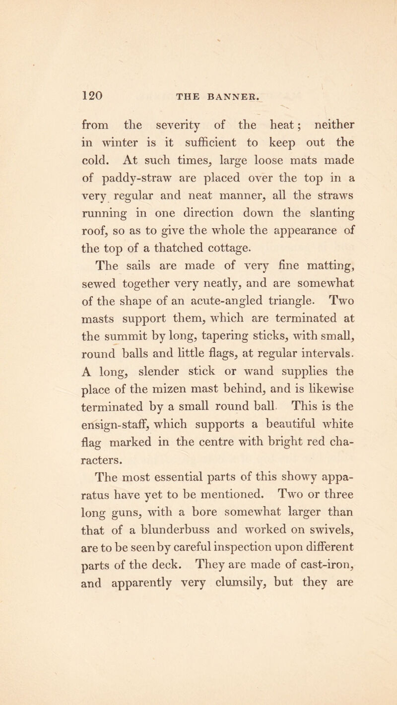 from the severity of the heat; neither in winter is it sufficient to keep out the cold. At such times, large loose mats made of paddy-straw are placed over the top in a very regular and neat manner, all the straws running in one direction down the slanting roof, so as to give the whole the appearance of the top of a thatched cottage. The sails are made of very fine matting, sewed together very neatly, and are somewhat of the shape of an acute-angled triangle. Two masts support them, which are terminated at the summit by long, tapering sticks, with small, round balls and little flags, at regular intervals. A long, slender stick or wand supplies the place of the mizen mast behind, and is likewise terminated by a small round ball This is the ensign-staff, which supports a beautiful white flag marked in the centre with bright red cha- racters. The most essential parts of this showy appa- ratus have yet to be mentioned. Two or three long guns, with a bore somewhat larger than that of a blunderbuss and worked on swivels, are to be seen by careful inspection upon different parts of the deck. They are made of cast-iron, and apparently very clumsily, but they are