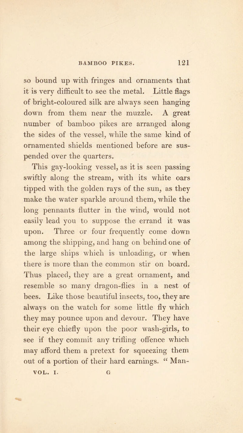 so bound up with fringes and ornaments that it is very difficult to see the metal. Little flags of bright-coloured silk are always seen hanging down from them near the muzzle. A great number of bamboo pikes are arranged along the sides of the vessel, while the same kind of ornamented shields mentioned before are sus- pended over the quarters. This gay-looking vessel, as it is seen passing swiftly along the stream, with its white oars tipped with the golden rays of the sun, as they make the water sparkle around them, while the long pennants flutter in the wind, would not easily lead you to suppose the errand it was upon. Three or four frequently come down among the shippings and hang on behind one of the large ships which is unloading, or when there is more than the common stir on board. Thus placed, they are a great ornament, and resemble so many dragon-flies in a nest of bees. Like those beautiful insects, too, they are always on the watch for some little fly which they may pounce upon and devour. They have their eye chiefly upon the poor wash-girls, to see if they commit any trifling offence which may afford them a pretext for squeezing them out of a portion of their hard earnings. u Man- VOL. I. G